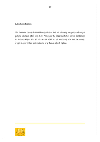 21




3. Cultural Factors



The Pakistani culture is considerably diverse and this diversity has produced unique
cultural amalgam of its own type. Although, the target market of Lipton Cardamom
tea are the people who are diverse and ready to try something new and fascinating,
which lingers to their taste buds and give them a refresh feeling.
 