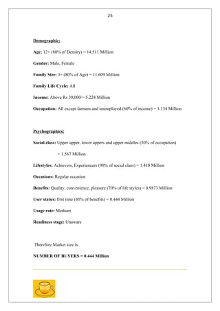 25




Demographic:

Age: 12+ (80% of Density) = 14.511 Million

Gender: Male, Female

Family Size: 3+ (80% of Age) = 11.609 Million

Family Life Cycle: All

Income: Above Rs 30,000/= 5.224 Million

Occupation: All except farmers and unemployed (60% of income) = 1.134 Million




Psychographics:

Social class: Upper upper, lower uppers and upper middles (50% of occupation)

             = 1.567 Million

Lifestyles: Achievers, Experiencers (90% of social class) = 1.410 Million

Occasions: Regular occasion

Benefits: Quality, convenience, pleasure (70% of life styles) = 0.9873 Million

User status: first time (45% of benefits) = 0.444 Million

Usage rate: Medium

Readiness stage: Unaware




Therefore Market size is

NUMBER OF BUYERS = 0.444 Million
 