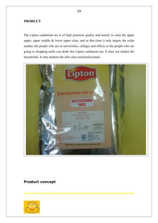 29


PRODUCT



The Lipton cardamom tea is of high premium quality and mainly to cater the upper
upper, upper middle & lower upper class, and in that class it only targets the niche
market, the people who are in universities, colleges and offices or the people who are
going to shopping malls can drink this Lipton cardamom tea. It does not market the
households. It only markets the elite class and professionals




Product concept
 