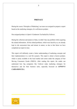 3




                                    PREFACE


During the course ‘Principles of Marketing’ our team was assigned to prepare a report
based on the marketing strategies of a well-known product.


Our assigned product is Lipton’s Cardamom Tea backed by Unilever.


During the collection and analysis of data, we didn’t face any problem while acquiring
the related information. All the related problems, which were faced by us, are already
kept in risk assessment time and minute in nature, so due to that factor we have
completed our report in time.


This report will definitely create a better understanding of marketing concepts and
their implementation in a real life scenario. This report is about a known product,
which is easily available in the local market and comes under the category of Fast
Moving Consumers Goods (FMCG). After reading this report, the reader can
understand how big companies like Unilever make marketing strategies for
themselves and for their business units, especially focussed on LIPTON’S
CARDAMOM TEA.
 