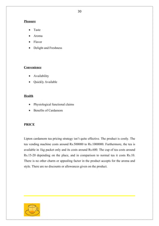 30


Pleasure

   •     Taste
   •     Aroma
   •     Flavor
   •     Delight and Freshness




Convenience

   •     Availability
   •     Quickly Available



Health

   •     Physiological functional claims
   •     Benefits of Cardamom



PRICE



Lipton cardamom tea pricing strategy isn’t quite effective. The product is costly. The
tea vending machine costs around Rs.500000 to Rs.1000000. Furthermore, the tea is
available in 1kg packet only and its costs around Rs.600. The cup of tea costs around
Rs.15-20 depending on the place, and in comparison to normal tea it costs Rs.10.
There is no other charm or appealing factor in the product accepts for the aroma and
style. There are no discounts or allowances given on the product.
 