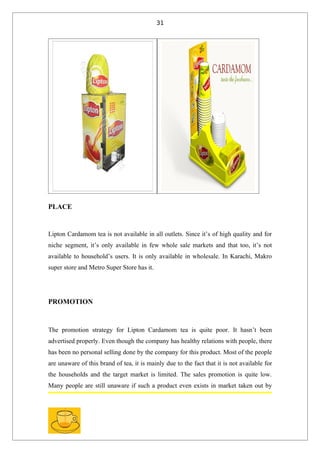 31




PLACE


Lipton Cardamom tea is not available in all outlets. Since it’s of high quality and for
niche segment, it’s only available in few whole sale markets and that too, it’s not
available to household’s users. It is only available in wholesale. In Karachi, Makro
super store and Metro Super Store has it.




PROMOTION



The promotion strategy for Lipton Cardamom tea is quite poor. It hasn’t been
advertised properly. Even though the company has healthy relations with people, there
has been no personal selling done by the company for this product. Most of the people
are unaware of this brand of tea, it is mainly due to the fact that it is not available for
the households and the target market is limited. The sales promotion is quite low.
Many people are still unaware if such a product even exists in market taken out by
 