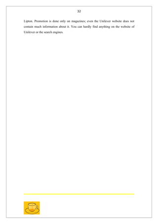 32


Lipton. Promotion is done only on magazines; even the Unilever website does not
contain much information about it. You can hardly find anything on the website of
Unilever or the search engines.
 