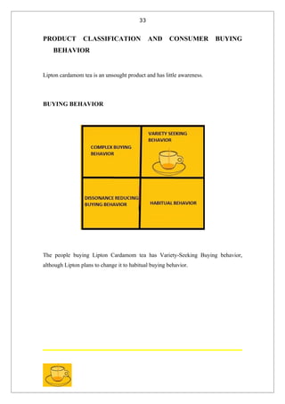 33


PRODUCT          CLASSIFICATION               AND     CONSUMER         BUYING
    BEHAVIOR


Lipton cardamom tea is an unsought product and has little awareness.




BUYING BEHAVIOR




The people buying Lipton Cardamom tea has Variety-Seeking Buying behavior,
although Lipton plans to change it to habitual buying behavior.
 