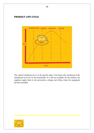 36




PRODUCT LIFE CYCLE




The Lipton Cardamom tea is in the growth stage, it has been only introduced at the
institutional level not for the households. It is still not available for the retailers, the
suppliers supply them to the universities, colleges and offices where the equipment
has been installed.
 