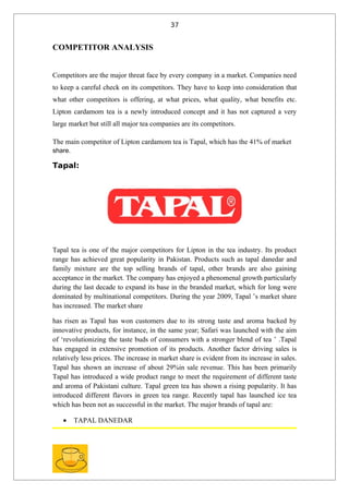 37


COMPETITOR ANALYSIS


Competitors are the major threat face by every company in a market. Companies need
to keep a careful check on its competitors. They have to keep into consideration that
what other competitors is offering, at what prices, what quality, what benefits etc.
Lipton cardamom tea is a newly introduced concept and it has not captured a very
large market but still all major tea companies are its competitors.

The main competitor of Lipton cardamom tea is Tapal, which has the 41% of market
share.

Tapal:




Tapal tea is one of the major competitors for Lipton in the tea industry. Its product
range has achieved great popularity in Pakistan. Products such as tapal danedar and
family mixture are the top selling brands of tapal, other brands are also gaining
acceptance in the market. The company has enjoyed a phenomenal growth particularly
during the last decade to expand its base in the branded market, which for long were
dominated by multinational competitors. During the year 2009, Tapal ’s market share
has increased. The market share

has risen as Tapal has won customers due to its strong taste and aroma backed by
innovative products, for instance, in the same year; Safari was launched with the aim
of ‘revolutionizing the taste buds of consumers with a stronger blend of tea ’ .Tapal
has engaged in extensive promotion of its products. Another factor driving sales is
relatively less prices. The increase in market share is evident from its increase in sales.
Tapal has shown an increase of about 29%in sale revenue. This has been primarily
Tapal has introduced a wide product range to meet the requirement of different taste
and aroma of Pakistani culture. Tapal green tea has shown a rising popularity. It has
introduced different flavors in green tea range. Recently tapal has launched ice tea
which has been not as successful in the market. The major brands of tapal are:

   •     TAPAL DANEDAR
 
