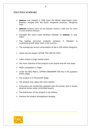 4


EXCUTIVE SUMMARY


 •   Unilever was created in 1930 when the British soap-maker Lever
     Brothers merged with the Dutch margarine producer, Margarine
     Unie.

 •   Unilever Company came into the Pakistan market in 1949 with the name
     of Lever Brothers Pakistan.

 •   Changed the name Lever Brothers Pakistan to Unilever in year
     2003.

 •   The leading consumer products company             in   Pakistan,   a
     multinational with deep roots in the country.

 •   The average per annum consumption of tea is 150 million kilograms


 •   Lipton has the slogan LIPTON TEA CAN DO THAT.


 •   Lipton enjoys a huge market share.

 •   The main charisma of the product is the aroma and the new taste.

 •   Major competitors is Tapal

 •   Under the BCG Matrix, LIPTON CARDAMOM TEA lies in the question
     marks stage.

 •   The product is in the growth stage.

 •   The product only caters the niche market.

 •   Consumers are emotionally attached with this brand, and in loyalty
     pyramid comes under committed buyers.

 •   The distribution of the product is not intense.

 •   Practice the product development strategy
 