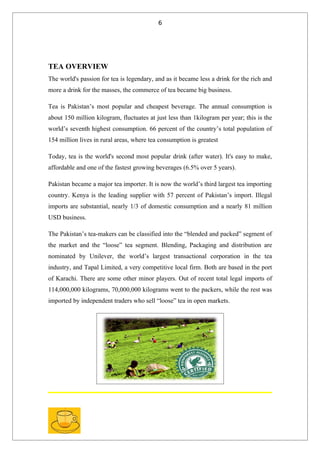6




TEA OVERVIEW
The world's passion for tea is legendary, and as it became less a drink for the rich and
more a drink for the masses, the commerce of tea became big business.

Tea is Pakistan’s most popular and cheapest beverage. The annual consumption is
about 150 million kilogram, fluctuates at just less than 1kilogram per year; this is the
world’s seventh highest consumption. 66 percent of the country’s total population of
154 million lives in rural areas, where tea consumption is greatest

Today, tea is the world's second most popular drink (after water). It's easy to make,
affordable and one of the fastest growing beverages (6.5% over 5 years).

Pakistan became a major tea importer. It is now the world’s third largest tea importing
country. Kenya is the leading supplier with 57 percent of Pakistan’s import. Illegal
imports are substantial, nearly 1/3 of domestic consumption and a nearly 81 million
USD business.

The Pakistan’s tea-makers can be classified into the “blended and packed” segment of
the market and the “loose” tea segment. Blending, Packaging and distribution are
nominated by Unilever, the world’s largest transactional corporation in the tea
industry, and Tapal Limited, a very competitive local firm. Both are based in the port
of Karachi. There are some other minor players. Out of recent total legal imports of
114,000,000 kilograms, 70,000,000 kilograms went to the packers, while the rest was
imported by independent traders who sell “loose” tea in open markets.
 