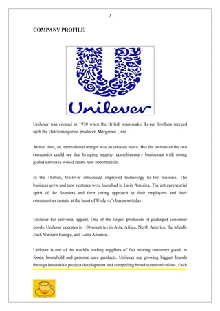 7


COMPANY PROFILE




Unilever was created in 1930 when the British soap-maker Lever Brothers merged
with the Dutch margarine producer, Margarine Unie.


At that time, an international merger was an unusual move. But the owners of the two
companies could see that bringing together complimentary businesses with strong
global networks would create new opportunities.


In the Thirties, Unilever introduced improved technology to the business. The
business grew and new ventures were launched in Latin America. The entrepreneurial
spirit of the founders and their caring approach to their employees and their
communities remain at the heart of Unilever's business today.



Unilever has universal appeal. One of the largest producers of packaged consumer
goods, Unilever operates in 150 countries in Asia, Africa, North America, the Middle
East, Western Europe, and Latin America.


Unilever is one of the world's leading suppliers of fast moving consumer goods in
foods, household and personal care products. Unilever are growing biggest brands
through innovative product development and compelling brand communications. Each
 