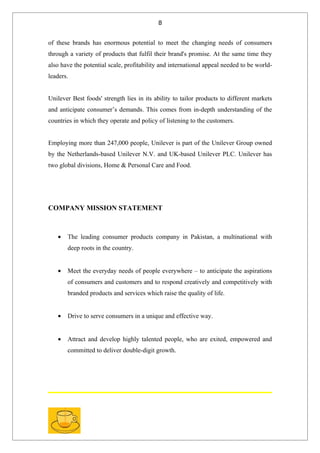 8


of these brands has enormous potential to meet the changing needs of consumers
through a variety of products that fulfil their brand's promise. At the same time they
also have the potential scale, profitability and international appeal needed to be world-
leaders.


Unilever Best foods' strength lies in its ability to tailor products to different markets
and anticipate consumer’s demands. This comes from in-depth understanding of the
countries in which they operate and policy of listening to the customers.


Employing more than 247,000 people, Unilever is part of the Unilever Group owned
by the Netherlands-based Unilever N.V. and UK-based Unilever PLC. Unilever has
two global divisions, Home & Personal Care and Food.




COMPANY MISSION STATEMENT



   •   The leading consumer products company in Pakistan, a multinational with
       deep roots in the country.


   •   Meet the everyday needs of people everywhere – to anticipate the aspirations
       of consumers and customers and to respond creatively and competitively with
       branded products and services which raise the quality of life.


   •   Drive to serve consumers in a unique and effective way.


   •   Attract and develop highly talented people, who are exited, empowered and
       committed to deliver double-digit growth.
 