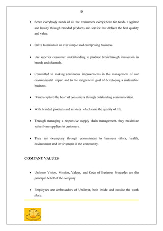 9


  •   Serve everybody needs of all the consumers everywhere for foods. Hygiene
      and beauty through branded products and service that deliver the best quality
      and value.


  •   Strive to maintain an ever simple and enterprising business.


  •   Use superior consumer understanding to produce breakthrough innovation in
      brands and channels.


  •   Committed to making continuous improvements in the management of our
      environmental impact and to the longer-term goal of developing a sustainable
      business.


  •   Brands capture the heart of consumers through outstanding communication.


  •   With branded products and services which raise the quality of life.


  •   Through managing a responsive supply chain management, they maximize
      value from suppliers to customers.


  •   They are exemplary through commitment to business ethics, health,
      environment and involvement in the community.



COMPANY VALUES



  •   Unilever Vision, Mission, Values, and Code of Business Principles are the
      principle belief of the company.


  •   Employees are ambassadors of Unilever, both inside and outside the work
      place.
 