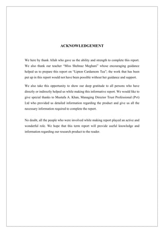 ACKNOWLEDGEMENT


We here by thank Allah who gave us the ability and strength to complete this report.
We also thank our teacher “Miss Shehnaz Meghani” whose encouraging guidance
helped us to prepare this report on “Lipton Cardamom Tea”; the work that has been
put up in this report would not have been possible without her guidance and support.

We also take this opportunity to show our deep gratitude to all persons who have
directly or indirectly helped us while making this informative report. We would like to
give special thanks to Mustafa A. Khan, Managing Director Trust Professional (Pvt)
Ltd who provided us detailed information regarding the product and give us all the
necessary information required to complete the report.


No doubt, all the people who were involved while making report played an active and
wonderful role. We hope that this term report will provide useful knowledge and
information regarding our research product to the reader.
 