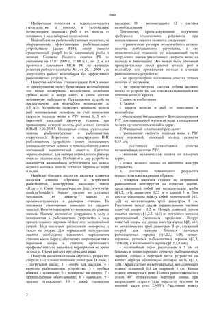 28466
2
Изобретение относится к гидротехническому
строительству, а именно, к устройствам,
позволяющим защищать рыб и их молодь от
попадания в водозаборные сооружения.
Водозаборы на рыбохозяйственных водоемах, не
оборудованные эффективными рыбозащитными
устройствами (далее РЗУ), могут нанести
существенный ущерб из-за закачивания рыбы и
молоди. Согласно Водного кодекса РК по
состоянию на 17.07 2009 г. ст 88 п.1., пп. 2, и п.4
протокола совещания МСХ РК по вопросам
развития рыбного хозяйства №1, от 20.11.2008 г, не
допускается работа водозаборов без эффективных
рыбозащитных устройств.
Плавучие насосные станции (далее ПНС) имеют
то преимущество перед береговыми водозаборами,
что менее подвержены воздействию колебания
уровня воды, и могут иметь в своем составе
встроенную рыбозащиту. Предлагаемое устройство
предназначено для водозабора мощностью до
4,5 м3
/с. Устройство позволяет защищать молодь
рыб минимальных размеров, за счет понижения
скорости подхода воды к РЗУ менее 0,15 м/с -
пороговой сносящей скорости течения, при
превышении которой молодь рыб сносит потоком
(СНиП 2.06.07-87. Подпорные стены, судоходные
шлюзы, рыбопропускные и рыбозащитные
сооружения). Встроенное в конструкцию ПНС
рыбозащитное устройство имеет повышенную
площадь сетчатых экранов и приспособление для их
постоянной механической очистки. Сетчатые
экраны сменные, для выбора оптимального размера
ячеи по сезонам года. По бортам и дну устройство
оснащается жалюзийным ограждением для отвода
водного потока и защиты сетчатых экранов от коряг
и льдин.
Наиболее близким аналогом является плавучая
насосная станция «Иртыш» с встроенной
рыбозащитой, конструкции насосного завода
«Взлет» г. Омск (интернет-ресурс http://www.vzlet-
omsk.ru/kontakty). Аналог состоит из стальных
поплавков, их диаметр зависит от
производительности и размеров станции. На
поплавках смонтирован павильон из сендвич-
панелей. Внутри павильона установлены погружные
насосы. Насосы полностью погружены в воду и
помещаются в рыбозащитное устройство в виде
прямоугольного каркаса обтянутого мелкоячейной
сеткой. Над насосами расположен монорельс с
талью на опорах. Для нормальной эксплуатации
аналога необходимо исключить перемещение
станции вдоль берега; обеспечить шарнирную связь
береговой опоры и станции; организовать
профилактические защитные мероприятия во время
ледохода. Схема аналога представлена ниже.
Плавучая насосная станция «Иртыш», разрез вид
спереди 1 - стальные поплавки диаметром 1420мм; 2
- погружной насос; 3 - опора для насосов; 4 -
сетчатое рыбозащитное устройство; 5 - трубная
обвязка с фланцами; 6 - монорельс на опорах; 7 -
грузоподъемное оборудование; 8 - павильон; 9 -
леерное ограждение; 10 - шкаф управления
насосами; 11 - молниезащита: 12 - система
антиобледенения.
Причинами, препятствующими получению
требуемого технического результата при
использовании аналога являются следующие:
- ограниченные размеры мелкоячейного сетного
полотна рыбозащитного устройства, и его
незначительное отдаление от всасывающей части
погружного насоса увеличивают скорость воды на
подходе к рыбозащите. Это может быть причиной
принудительного сноса ранней молоди рыб в
водозабор, или прижимания молоди к стенкам
рыбозащитного устройства;
- не предусмотрена постоянная очистка сетных
полотен от засорения;
- не предусмотрена система отбива водного
потока от устройства, для отвода скатывающейся по
течению молоди в реках.
Сущность изобретения
1. Задачи
- защита молоди и рыб от попадания в
водозаборы:
- обеспечение беспрерывного функционирования
РЗУ при повышенной мутности воды и содержания
мелких органических взвесей и коряг.
2. Ожидаемый технический результат:
- уменьшение скорости подхода воды к РЗУ
ниже пороговой, сносящей молодь скорости
0,15 м/с;
- постоянная механическая очистка
мелкоячейных полотен РЗУ;
- внешняя механическая защита от плавучих
коряг;
- отвод водного потока от внешнего контура
устройства.
3. Достижение технического результата
осуществляется следующим образом:
- плавучая насосная станция со встроенной
рыбозащитой монтируется на плавучей основе,
представляющей собой две металлические трубы
(ф1,2, эл1) диаметром 1,25 м и длиной 5 м. Они
жестко соединены между собой перемычкой (ф1,
эл2) из металлических труб диаметром 8 см.
Расстояние между двумя параллельными частями
плавучей опоры - 1,2 м. Поверх плавучей опоры
имеется настил (ф1,2.3. эл3) из листового металла
армированный уголковым профилем. Вокруг
плавучей опоры и с днища имеется каркас (ф1, эл4)
из металлических труб диаметром 5 см, служащий
опорой для навески боковых сетчатых
рыбозащитных экранов (ф1,2,3, эл5), донно-
торцовых сетчатых рыбозащитных экранов (ф2,3,
эл18-19), и жалюзийного экрана (ф1,2,3,9 эл6);
- жалюзийный экран расположен в 5 см от
боковых и донно-торцовых сетчатых рыбозащитных
экранов, однако в передней части устройства он
выгнут образуя обтекаемую носовую часть (ф2,3,
эл8). Экран состоит из вертикальных металлических
планок толщиной 0,3 см шириной 5 см. Концы
планок приварены к раме. Планки расположены под
углом 40° относительно бортовой линии, при
направлении острого угла навстречу течению (в
носовой части угол 25-30°). Расстояние между
 