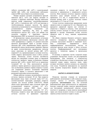 28466
6
гибкого соединения (ф8, эл47) с водоотводящей
трубой (ф8, эл48), для компенсации небольших
сдвигов ПНС вдоль берега под влиянием ветра.
Поверх водяных моторов устраивается крытый
павильон (ф1,2, эл51) для защиты моторов от
осадков и хранения инвентаря. Внутри павильона
имеется шкаф управления электрообрудованием
(ф2, эл52), и электроталь (ф2, эл53) для монтажа и
техобслуживания водяных насосов. На крыше
павильона устанавливается молниеотвод. По бортам
устанавливается леерное ограждение для
безопасности персонала. На носу и корме
монтируются кнехты (ф3, эл54) для набора или
подпуска якорных и береговых канатов
фиксирующих ПНС на заданной точке водоема.
В промежутках между раздельными сетчатыми
экранами расположены продольные консоли (ф9,
эл55) приваренные к каркасу. К данным консолям
крепится жалюзийный экран и дуговая полоса-
накладка (ф9, эл56) закрывающая сверху внахлест
промежутки между раздельными экранами. Причем
на краях полосы-накладки прикреплена загнутая
назад окантовка из мягкой резины (ф9, эл57)
шириной 5 см, прижимающаяся к сетному полотну,
чтобы закрыть прохождение воды в обход сетною
экрана. Поскольку сетное полотно выгибается
внутрь под давлением течения, сразу за наружной
плоскостью двойного экрана установлена опорная
решетка (ф9. эл58) с ячеей 10x10 см из проволоки
толщиной 0,5 см. Она располагается внутри
двойного экрана крепится к продольным консолям,
там где боковины двойного экрана открыты. Служит
для сохранения ровного положения наружной
плоскости экрана, и плотного прилегания к ней
резиновой окантовки полосы-накладки.
Общая рабочая площадь мелкоячейного полотна
сетчатых экранов составляет 30 м2. При скорости
фильтрации воды через сетчатый экран 0,15 м/с,
соответствующей пороговой сносящей скорости
течения для молоди (СНиП 2.06.07-87), общий
объем воды проходящей через сетчатый экран при
установленной скорости составит 4,5 м3
/с.
Следовательно данная ПНС будет иметь
максимальную допустимую мощность 4,5 м3
/с.
Поскольку скорость воды при прохождении через
сетчатое полотно не превышает пороговую
сносящую скорость то молодь рыб не будет
сноситься и прижиматься к поверхности сетного
полотна. Ячеи сменных сетчатых экранов в период
массового ската ранней молоди не должны
превышать 2×2 мм. С подрастанием молоди в
водоеме размер ячей в сетных полотнах можно
увеличивать от 3×3 мм до 5×5 мм.
Сетное полотно посредством вращающих валов
движется вниз со скоростью 0,1 м/с. Навстречу ему
вращается прижатый ворсом вал очистки со
скоростью 2 оборота в секунду, этим достигается
очистка сетного полотна от мелких растительных
фракций и мусора. Очищенное сетное полотно
движется вниз в воду, заменяя загрязненные
участки.
По обеим сторонам бокового сетчатого экрана
имеются незакрытые пролеты, образованные
угловыми выступами носовой и кормовой части.
Они стационарно закрываются мелко
перфорированным металлическим листом, не
допуская прохода воды внутрь в обход сетчатых
полотен. Перфорированный лист неподвижно
крепится к элементам каркаса и продольным
консолям.
В носовых и кормовых частях плавучей опоры
устраивают балластные отсеки для регулирования
балансировки. Для контроля, а плавучестью
устройства в балластных отсеках и посередине труб
плавучей опоры сверху имеются люки, через
которые постоянно ведется контроль на появление
течи воды. Устройство фиксируется на заданной
точке водоема посредством якорей и береговых
швартов.
ФОРМУЛА ИЗОБРЕТЕНИЯ
Плавучая насосная станция со встроенной
рыбозащитой, включающая в себя плавучую опору,
водяные насосы и сетчатое рыбозащитное
устройство, отличающаяся тем, что сетчатый
рыбозащитный экран располагается по наружному
контуру плавучей опоры, имеется приспособление
для постоянной механической очистки сетных
полотен от засорения, а также имеется жалюзийный
экран для отвода водного потока от контура РЗУ и
защиты сетных полотен от коряг и льдин.
 
