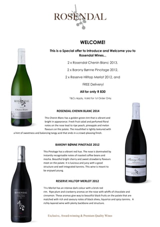 Exclusive, Award-winning & Premium Quality Wines
WELCOME!
This is a Special offer to Introduce and Welcome you to
Rosendal Wines...
2 x Rosendal Chenin Blanc 2013,
2 x Barony Bønne Pinotage 2012,
2 x Reserve Hilltop Merlot 2012, and
FREE Delivery!
All for only R 830
T&Cs Apply, Valid for 1st Order Only
ROSENDAL CHENIN BLANC 2014
This Chenin Blanc has a golden-green tint that is vibrant and
bright in appearance. Fresh fruit salad and perfumed floral
notes on the nose lead to ripe peach, pineapple and melon
flavours on the palate. The mouthfeel is lightly textured with
a hint of sweetness and balancing tangy acid that ends in a crowd-pleasing finish.
BARONY BØNNE PINOTAGE 2012
This Pinotage has a vibrant red hue. The nose is dominated by
instantly recognisable notes of roasted coffee beans and
mocha. Beautiful bright cherry and sweet strawberry flavours
meet on the palate. It is luscious and juicy with a good
structure and well integrated tannins. This wine is meant to
be enjoyed young.
RESERVE HILLTOP MERLOT 2012
This Merlot has an intense dark colour with a brick red
rim. Ripe plum and cranberry aromas on the nose with whiffs of chocolate and
cinnamon. These aromas give way to beautiful black fruits on the palate that are
matched with rich and savoury notes of black olives, liquorice and spicy tannins. A
richly-layered wine with plenty backbone and structure.
 