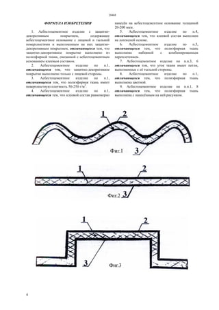 28468
4
ФОРМУЛА ИЗОБРЕТЕНИЯ
1. Асбестоцементное изделие с защитно-
декоративным покрытием, содержащее
асбестоцементное основание с лицевой и тыльной
поверхностями и выполненным на них защитно-
декоративным покрытием, отличающееся тем, что
защитно-декоративное покрытие выполнено из
полиэфирной ткани, связанной с асбестоцементным
основанием клеевым составом.
2. Асбестоцементное изделие по п.1,
отличающееся тем, что защитно-декоративное
покрытие выполнено только с лицевой стороны.
3. Асбестоцементное изделие по п.1,
отличающееся тем, что полиэфирная ткань имеет
поверхностную плотность 50-250 г/м2
.
4. Асбестоцементное изделие по п.1,
отличающееся тем, что клеевой состав равномерно
нанесён на асбестоцементное основание толщиной
20-200 мкм.
5. Асбестоцементное изделие по п.4,
отличающееся тем, что клеевой состав выполнен
на латексной основе.
6. Асбестоцементное изделие по п.3,
отличающееся тем, что полиэфирная ткань
выполнена набивной с комбинированным
переплетением.
7. Асбестоцементное изделие по п.п.3, 6
отличающееся тем, что уток ткани имеет петли,
выполненные с её тыльной стороны.
8. Асбестоцементное изделие по п.1,
отличающееся тем, что полиэфирная ткань
выполнена цветной.
9. Асбестоцементное изделие по п.п.1, 8
отличающееся тем, что полиэфирная ткань
выполнена с нанесённым на ней рисунком.
 