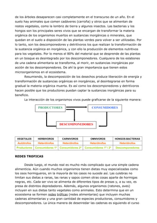 de los árboles desaparecen casi completamente en el transcurso de un año. En el
suelo hay animales que comen cadáveres (carroña) y otros que se alimentan de
restos vegetales, como la lombriz de tierra y algunos insectos. Las bacterias y los
hongos son los principales seres vivos que se encargan de transformar la materia
orgánica de los organismos muertos en sustancias inorgánicas o minerales, que
quedan en el suelo a disposición de las plantas verdes para volver a ser utilizadas. Por
lo tanto, son los descomponedores y detritívoros los que realizan la transformación de
la sustancia orgánica en inorgánica, y con ello la producción de elementos nutritivos
para los vegetales. Por lo menos el 80% del material que se desprende de las plantas
en un bosque es desintegrado por los descomponedores. Cualquiera de los eslabones
de una cadena alimentaria se transforma, al morir, en sustancias inorgánicas por
acción de los descomponedores. De ahí la gran importancia que tienen estos
microorganismos en el ecosistema.
      Resumiendo, la descomposición de los desechos produce liberación de energía y
transformación de sustancias orgánicas en inorgánicas, al desintegrarse en forma
gradual la materia orgánica muerta. Es así como los descomponedores y detritívoros
hacen posible que los productores puedan captar la sustancias inorgánicas para su
beneficio.
      La interacción de los organismos vivos puede graficarse de la siguiente manera:

                 PRODUCTORES                            CONSUMIDORES




                                 DESCOMPONEDORES



 VEGETALES      HERBIVOROS        CARNIVOROS           OMNIVOROS          HONGOS-BACTERIAS
 Autótrofos      Heterótrofos      Heterótrofos       Heterótrofos          Heterótrofos
 Productores   Consumidores 1º   Consumidores 2º   Consumidores 1º / 2º   Descomponedores


REDES TROFICAS

       Desde luego, el mundo real es mucho más complicado que una simple cadena
alimenticia. Aún cuando muchos organismos tienen dietas muy especializadas como
los osos hormigueros, en la mayoría de los casos no sucede así. Las culebras no
limitan sus dietas a ranas, las ranas y sapos comen otras cosas aparte de hormigas
negras, etc. Cada ser vivo se alimenta de diferentes tipos de presas y, a su vez, es
presa de distintos depredadores. Además, algunos organismos (ratones, aves)
incluyen en sus dietas tanto vegetales como animales. Esto determina que en un
ecosistema se formen redes tróficas (redes alimentarias) que incluyen muchas
cadenas alimentarias y una gran cantidad de especies productoras, consumidores y
descomponedores. La única manera de desenredar las cadenas es siguiendo el curso
 