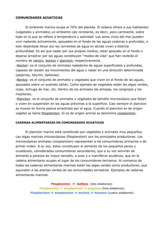 COMUNIDADES ACUATICAS


      El ambiente marino ocupa el 70% del planeta. El océano ofrece a sus habitantes
(vegetales y animales) un ambiente casi constante, es decir, poco cambiante, sobre
todo en lo que se refiere a temperatura y salinidad. Los seres vivos del mar pueden
vivir nadando activamente, apoyados en el fondo de las aguas costeras o profundas, o
bien dejándose llevar por las corrientes de agua en donde viven a distinta
profundidad. Es así que nadar por sus propios medios, estar apoyado en el fondo o
dejarse arrastrar por las aguas constituyen “modos de vida” que han recibido el
nombre de necton, bentos y plancton, respectivamente.
-Necton: es el conjunto de animales nadadores de aguas superficiales y profundas,
capaces de resistir los movimientos del agua y nadar en una dirección determinada
(pejerrey, tiburón, ballenas).
-Bentos: es el conjunto de animales y vegetales que viven en el fondo de las aguas,
apoyados sobre un sustrato sólido. Como ejemplo de vegetales están las algas verdes,
rojas, lechuga de mar, etc. Dentro de los animales las almejas, los cangrejos y los
mejillones.
-Plancton: es el conjunto de animales y vegetales de tamaño microscópico que flotan
o viven en suspensión en las aguas próximas a la superficie. Casi siempre el plancton
se mueve en forma pasiva arrastrado por el agua. Cuando el plancton es de origen
vegetal se llama fitoplancton. Si es de origen animal se denomina zooplancton.


CADENAS ALIMENTARIAS EN COMUNIDADES ACUATICAS


      El plancton marino está constituido por vegetales y animales muy pequeños.
Las algas marinas microscópicas (fitoplancton) son los principales productores. Los
microscópicos animales (zooplancton) representan a los consumidores primarios o de
primer orden. A su vez, éstos constituyen el alimento de los pequeños peces y
crustáceos, considerados consumidores secundarios, que a su vez servirán de
alimento a pereces de mayor tamaño, a aves y a mamíferos acuáticos, que en la
cadena alimentaria ocupan el lugar de los consumidores terciarios. Al comienzo de
todas las cadenas alimentarias marinas están las algas verdes como productores, que
equivalen a las plantas verdes de las comunidades terrestres. Ejemplos de cadenas
alimentarias marinas.

                        Fitoplancton  ballena (dos eslabones)
                Fitoplancton  zooplancton  pingüino (tres eslabones)
          Fitoplancton  zooplancton  anchoa  humano (cuatro eslabones)
 