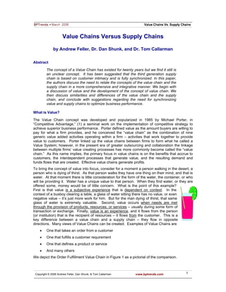 Value Chains Versus Supply Chains

              by Andrew Feller, Dr. Dan Shunk, and Dr. Tom Callarman

Abstract

         The concept of a Value Chain has existed for twenty years but we find it still is
         an unclear concept. It has been suggested that the third generation supply
         chain is based on customer intimacy and is fully synchronized. In this paper,
         the authors discuss the need to relate the concepts of the value chain and the
         supply chain in a more comprehensive and integrative manner. We begin with
         a discussion of value and the development of the concept of value chain. We
         then discuss similarities and differences of the value chain and the supply
         chain, and conclude with suggestions regarding the need for synchronizing
         value and supply chains to optimize business performance.

What is Value?

The Value Chain concept was developed and popularized in 1985 by Michael Porter, in
“Competitive Advantage,” (1) a seminal work on the implementation of competitive strategy to
achieve superior business performance. Porter defined value as the amount buyers are willing to
pay for what a firm provides, and he conceived the “value chain” as the combination of nine
generic value added activities operating within a firm – activities that work together to provide
value to customers. Porter linked up the value chains between firms to form what he called a
Value System; however, in the present era of greater outsourcing and collaboration the linkage
between multiple firms’ value creating processes has more commonly become called the “value
chain.” As this name implies, the primary focus in value chains is on the benefits that accrue to
customers, the interdependent processes that generate value, and the resulting demand and
funds flows that are created. Effective value chains generate profits.
To bring the concept of value into focus, consider for a moment a person walking in the desert, a
person who is dying of thirst. As that person walks they have one thing on their mind, and that is
water. At that moment there is little consideration for the form of the water, the container, or who
will be providing it. Water has a unique value to that person. When they find water, or they are
offered some, money would be of little concern. What is the point of this example?
First is that value is a subjective experience that is dependent on context. In the
context of a busboy clearing a table, a glass of water sitting there has no value, or even
negative value – it’s just more work for him. But for the man dying of thirst, that same
glass of water is extremely valuable. Second, value occurs when needs are met
through the provision of products, resources, or services – usually during some form of
transaction or exchange. Finally, value is an experience, and it flows from the person
(or institution) that is the recipient of resources – it flows from the customer. This is a
key difference between a value chain and a supply chain – they flow in opposite
directions. Many views of Value Chains can be created. Examples of Value Chains are
    •    One that takes an order from a customer
    •    One that fulfills a customer requirement
    •    One that defines a product or service
    •    And many others
We depict the Order Fulfillment Value Chain in Figure 1 as a pictorial of the comparison.



 Copyright © 2006 Andrew Feller, Dan Shunk, & Tom Callarman.    www.bptrends.com               1
 