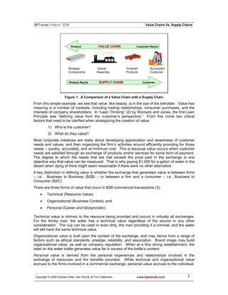 Product             VALUE CHAIN            Customer Req’ts




                          Strategic            Global           Finished        Successful
                          Components           Assembly         Products        Customer


                          Product Req’ts
                                  Req’           SUPPLY CHAIN              Customer




                       Figure 1. A Comparison of a Value Chain with a Supply Chain
From this simple example, we see that value, like beauty, is in the eye of the beholder. Value has
meaning in a number of contexts, including trading relationships, consumer purchases, and the
interests of company shareholders. In “Lean Thinking” (2) by Womack and Jones, the first Lean
Principle was “defining value from the customer’s perspective.” From this come two critical
factors that need to be clarified when strategizing the creation of value:
          1) Who is the customer?
          2) What do they value?
Most corporate initiatives are really about developing appreciation and awareness of customer
needs and values, and then organizing the firm’s activities around efficiently providing for those
needs – quickly, accurately, and at minimum cost. This is because value occurs when customer
needs are satisfied through an exchange of products and/or services for some form of payment.
The degree to which the needs that are met exceed the price paid in the exchange is one
objective way that value can be measured. That is why paying $1,000 for a gallon of water in the
desert when dying of thirst might seem reasonable if there were no other alternative.
A key distinction in defining value is whether the exchange that generates value is between firms
– i.e., Business to Business (B2B) – or between a firm and a consumer – i.e., Business to
Consumer (B2C).
There are three forms of value that occur in B2B commercial transactions (3).
    •    Technical (Resource Value);
    •    Organizational (Business Context); and
    •    Personal (Career and Idiosyncratic)

Technical value is intrinsic to the resource being provided and occurs in virtually all exchanges.
For the thirsty man, the water has a technical value regardless of the source or any other
consideration. The cup can be used or even dirty, the man providing it a criminal, and the water
will still have the same technical value.
Organizational value is built upon the context of the exchange, and may derive from a range of
factors such as ethical standards, prestige, reliability, and association. Brand image may build
organizational value, as well as company reputation. When at a fine dining establishment, the
label on the water bottle generates value far in excess of the bottle’s content.
Personal value is derived from the personal experiences and relationships involved in the
exchange of resources and the benefits provided. While technical and organizational value
accrues to the firms involved in a commercial exchange, personal value accrues to the individual.


 Copyright © 2006 Andrew Feller, Dan Shunk, & Tom Callarman.           www.bptrends.com      2
 