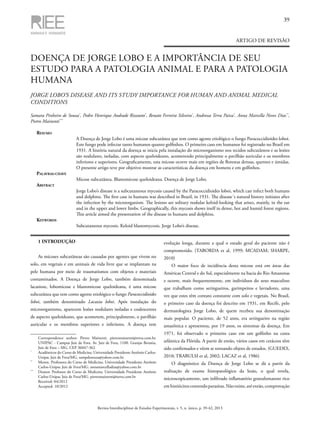 39
Revista Interdisciplinar de Estudos Experimentais, v. 5, n. único, p. 39-42, 2013
ARTIGO DE REVISÃO
DOENÇA DE JORGE LOBO E A IMPORTÂNCIA DE SEU
ESTUDO PARA A PATOLOGIA ANIMAL E PARA A PATOLOGIA
HUMANA
JORGE LOBO’S DISEASE AND ITS STUDY IMPORTANCE FOR HUMAN AND ANIMAL MEDICAL
CONDITIONS
Samara Pinheiro de Souza*
, Pedro Henrique Andrade Rizzutto*
, Renato Ferreira Silveira*
, Andressa Terra Paiva*
, Anna Marcella Neves Dias**
,
Pietro Mainenti***
Resumo
A Doença de Jorge Lobo é uma micose subcutânea que tem como agente etiológico o fungo Paracoccidioides loboi.
Este fungo pode infectar tanto humanos quanto golfinhos. O primeiro caso em humanos foi registrado no Brasil em
1931. A história natural da doença se inicia pela instalação do microorganismo nos tecidos subcutâneos e as lesões
são nodulares, isoladas, com aspecto queloideano, acometendo principalmente o pavilhão auricular e os membros
inferiores e superiores. Geograficamente, esta micose ocorre mais em regiões de florestas densas, quentes e úmidas.
O presente artigo teve por objetivo mostrar as características da doença em homens e em golfinhos.
Palavras-chave
Micose subcutânea. Blastomicose queloideana. Doença de Jorge Lobo.
Abstract
Jorge Lobo’s disease is a subcutaneous mycosis caused by the Paracoccidioides loboi, which can infect both humans
and dolphins. The first case in humans was described in Brazil, in 1931. The disease´s natural history initiates after
the infection by the microorganism. The lesions are solitary nodular keloid-looking that arises, mainly, in the ear
and in the upper and lower limbs. Geographically, this mycosis shows itself in dense, hot and humid forest regions.
This article aimed the presentation of the disease in humans and dolphins.
Keywords
Subcutaneous mycosis. Keloid blastomycosis. Jorge Lobo’s disease.
	 Correspondence author: Pietro Mainenti. pietromainenti@terra.com.br.
UNIPAC - Campus Juiz de Fora. Av. Juiz de Fora, 1100. Granjas Betania,
Juiz de Fora – MG. CEP 36047-362
*
	 Acadêmicos do Curso de Medicina. Universidade Presidente Antônio Carlos-
Unipac Juiz de Fora/MG. sampdesouza@yahoo.com.br
**
	 Mestre. Professora do Curso de Medicina. Universidade Presidente Antônio
Carlos-Unipac Juiz de Fora/MG. annamarcelladias@yahoo.com.br
***
	 Doutor. Professor do Curso de Medicina. Universidade Presidente Antônio
Carlos-Unipac Juiz de Fora/MG. pietromainenti@terra.com.br
	 Received: 04/2012
	 Accepted: 10/2012
1 INTRODUÇÃO
As micoses subcutâneas são causadas por agentes que vivem no
solo, em vegetais e em animais de vida livre que se implantam na
pele humana por meio de traumatismos com objetos e materiais
contaminados. A Doença de Jorge Lobo, também denominada
lacasioze, lobomicose e blastomicose queloideana, é uma micose
subcutânea que tem como agente etiológico o fungo Paracoccidioides
loboi, também denominado Lacazia loboi. Após instalação do
microorganismo, aparecem lesões nodulares isoladas e coalescentes
de aspecto queloideano, que acometem, principalmente, o pavilhão
auricular e os membros superiores e inferiores. A doença tem
evolução longa, durante a qual o estado geral do paciente não é
comprometido. (TABORDA et al, 1999; MCADAM; SHARPE,
2010)
O maior foco de incidência desta micose está em áreas das
Américas Central e do Sul, especialmente na bacia do Rio Amazonas
e ocorre, mais frequentemente, em indivíduos do sexo masculino
que trabalham como seringueiros, garimpeiros e lavradores, uma
vez que estes têm contato constante com solo e vegetais. No Brasil,
o primeiro caso da doença foi descrito em 1931, em Recife, pelo
dermatologista Jorge Lobo, de quem recebeu sua denominação
mais popular. O paciente, de 52 anos, era seringueiro na região
amazônica e apresentou, por 19 anos, os sintomas da doença. Em
1971, foi observado o primeiro caso em um golfinho na costa
atlântica da Flórida. A partir de então, vários casos em cetáceos têm
sido confirmados e vêem se tornando objeto de estudos. (GUEDES,
2010; TRABULSI et al, 2002; LACAZ et al, 1986)
O diagnóstico da Doença de Jorge Lobo se dá a partir da
realização de exame histopatológico da lesão, o qual revela,
microscopicamente, um infiltrado inflamatório granulomatoso rico
emhistiócitoscontendoparasitas.Nãoexiste,atéentão,comprovação
 