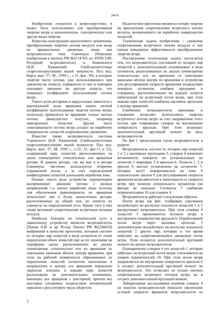 28474
2
Изобретение относится к ветроэнергетике, и
может быть использовано для преобразования
энергии ветра в механическую, электрическую или
другие виды энергии.
Известны конструкции аналогичного назначения,
преобразующие энергию потока воздуха или воды
во вращательное движение, такие как
ветродвигатели типа Савониуса (Описание
изобретения к патенту РФ №2118703, кл. F03D 3/00.
Роторный ветродвигатель) и Кажинского
(Б.В. Кажинский. Свободнопоточные
гидроэлектростанции малой мощности. Под ред.
Берга, вып. 57, М., 1950 г., с.31, фиг. 10), в которых
энергия части потока, уже использованного при
давлении на лопасть, отражается от нее и повторно
оказывает давление на другую лопасть, что
повышает коэффициент использования потока
ветра.
Такого рода роторные и карусельные двигатели с
вертикальной осью вращения имеют низкий
коэффициент использования энергии потока ветра,
поскольку приводятся во вращение только частью
потока, движущегося попутно, например
наветренным лопастям. Другая часть
охватывающего потока ветра создает на нерабочих
поверхностях лопастей сопротивление движению.
Известен также ветродвигатель системы
Угринского (Б.В. Кажинский. Свободнопоточные
гидроэлектростанции малой мощности. Под ред.
Берга, вып. 57, М, 1950 г., с.32, 33, фиг.11 и 12),
содержащий пару лопастей, расположенных на
диске симметрично относительно оси вращения
ротора. В данном роторе, так же как и в роторе
Савониуса, частично используется вторично
отражаемый поток, а за счет определенной
конфигурации лопастей уменьшена нерабочая зона.
Однако такого рода устройства неравномерно
воспринимают давление потока с разных
направлений, т.е. имеют нерабочие зоны, поэтому
для обеспечения равномерности их вращения
используют два и более аналогичных ротора,
расположенных на общей оси, но лопасти их
сдвинуты на определенный угол. Кроме того в них
также возникает сопротивление встречным потокам
воздуха.
Наиболее близким по технической сути к
заявленному устройству является ветродвигатель
[Попов А.И. и др. Ротор. Патент РФ №2246634]
выбранный в качестве прототипа, который состоит
из четырех пар лопастей в виде сегментов от точек
пересечения обеих лопастей пар до их окончания на
периферии диска, расположенных на дисках
симметрично относительно оси их вращения со
сквозными каналами вблизи центра вращения, при
этом на рабочей поверхности образованных из
пересечения лопастей сегментов выполнены в
направлении к центру его вращения нормально
закрытые клапаны и каждая пара лопастей
расположена на дополнительных основаниях,
имеющих ось вращения с шестерней, причем все
шестерни соединены посредством механической
передачи с регулятором числа оборотов.
Недостатком прототипа являются потери энергии
на преодоление сопротивления встречного потока
воздуха, возникающего на нерабочих поверхностях
лопастей.
Техническая задача изобретения - снижение
сопротивления встречного потока воздуха и тем
самым повышение эффективности преобразования
энергии ветра.
Поставленная техническая задача достигается
тем, что ветродвигатель, состоящий из четырех пар
лопастей с дополнительными основаниями в виде
сегментов, расположенных на дисках симметрично
относительно оси их вращения со сквозными
каналами вблизи центра их вращения и устройства
для регулирования скорости вращения посредствам
поворота сегментов, снабжен крыльями и
створками, расположенными на каждой лопасти
набегающей на встречный поток ветра, при этом
каждая пара лопастей снабжена щелевым проходом
к центру вращения.
Снабжение ветродвигателя крыльями и
створками позволяет использовать энергию
встречного потока ветра за счет направления этого
потока при открывании створок на внутреннюю
поверхность крыльев. При этом возникает
дополнительный крутящий момент на валу
ветродвигателя.
На фиг.1 представлена схема ветродвигателя в
разрезе.
Ветродвигатель состоит из четырех пар лопастей
1 и 2 с щелевыми проходами 3, створок 4 имеющих
возможность поворота на установленных на
лопастях 1 шарнирах 5 и крыльев 6. Лопасти 1, 2 и
крылья 6 жестко установлены на сегментах 7,
которые могут поворачиваться на осях 8
относительно дисков 9 для регулирования скорости
вращения ветродвигателя в зависимости от скорости
ветра при помощи специального механизма (на
фигуре не показан). Сегменты 7 снабжены
ограничителями 10 для створок 4.
Ветродвигатель работает следующим образом.
Поток ветра (на фиг. изображен стрелками)
воздействует на вогнутые плоскости лопастей 1 и 2
раскручивает ветродвигатель. При этом створки 4
лопастей 1 прижимаются потоком ветра к
внутренним поверхностям крыльев 6. Отработавший
поток ветра через щелевые проходы 3
дополнительно воздействует на вогнутые плоскости
лопастей 2 других пар, которые в это время
набегают на сопротивляющийся движению поток
ветра. Этим создается дополнительный крутящий
момент на дисках ветродвигателя.
Одновременно створки 4 тех лопастей 1, которые
набегают на встречный поток ветра, отклоняются до
упоров ограничителей 10. При этом поток ветра
направляется на внутренние поверхности крыльев 6
и создает дополнительный крутящий момент на
ветродвигателе. Это позволяет не только снизить
сопротивление встречных потоков ветра, но и
создать дополнительный крутящий момент.
Лабораторные исследования влияния створок 4
на макетах ветродвигателей показали увеличение
угловой скорости вращения ветродвигателя со
 