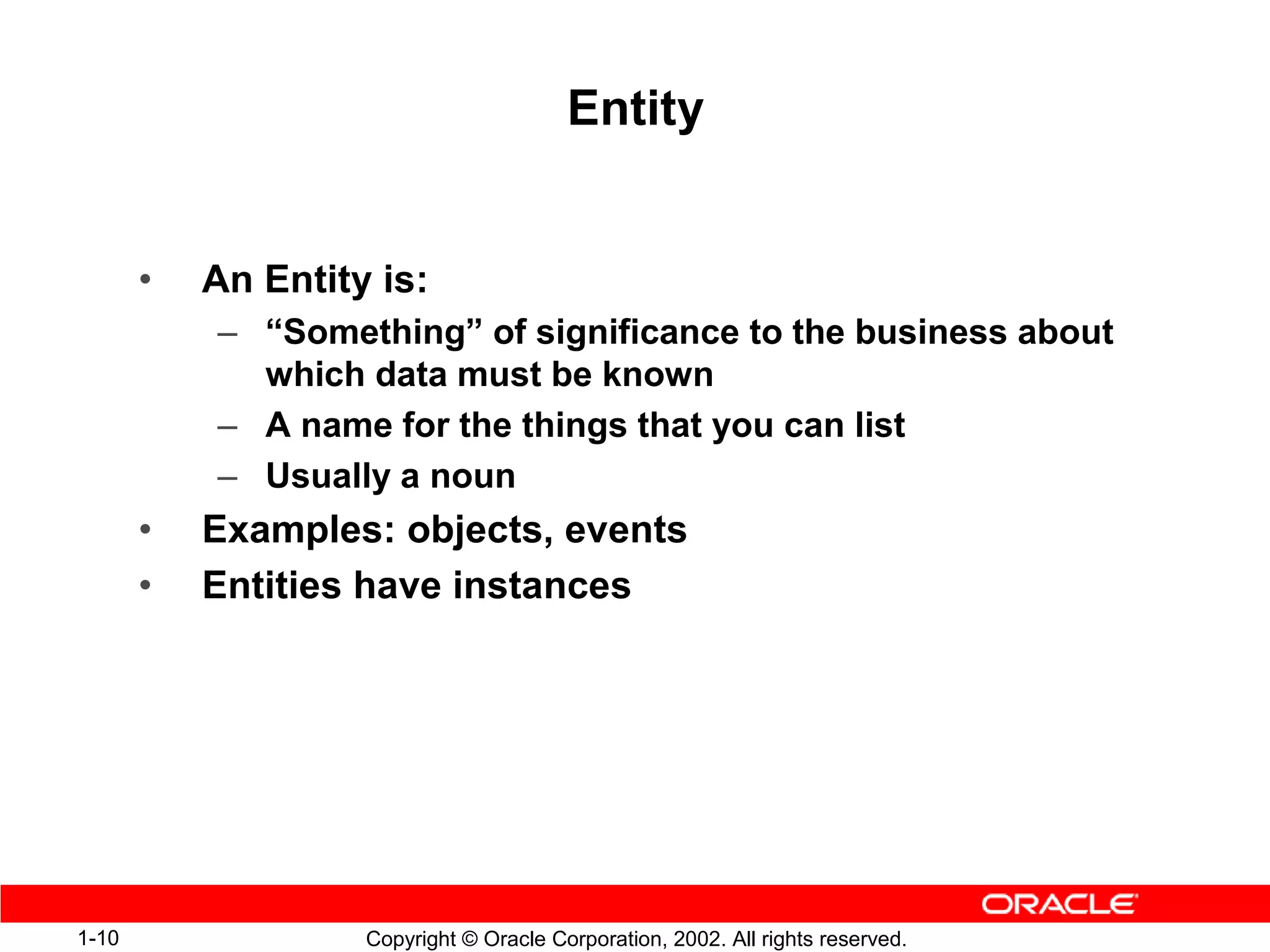 Entity


       •   An Entity is:
           – “Something” of significance to the business about
             which data must be known
           – A name for the things that you can list
           – Usually a noun
       •   Examples: objects, events
       •   Entities have instances




1-10                Copyright © Oracle Corporation, 2002. All rights reserved.
 