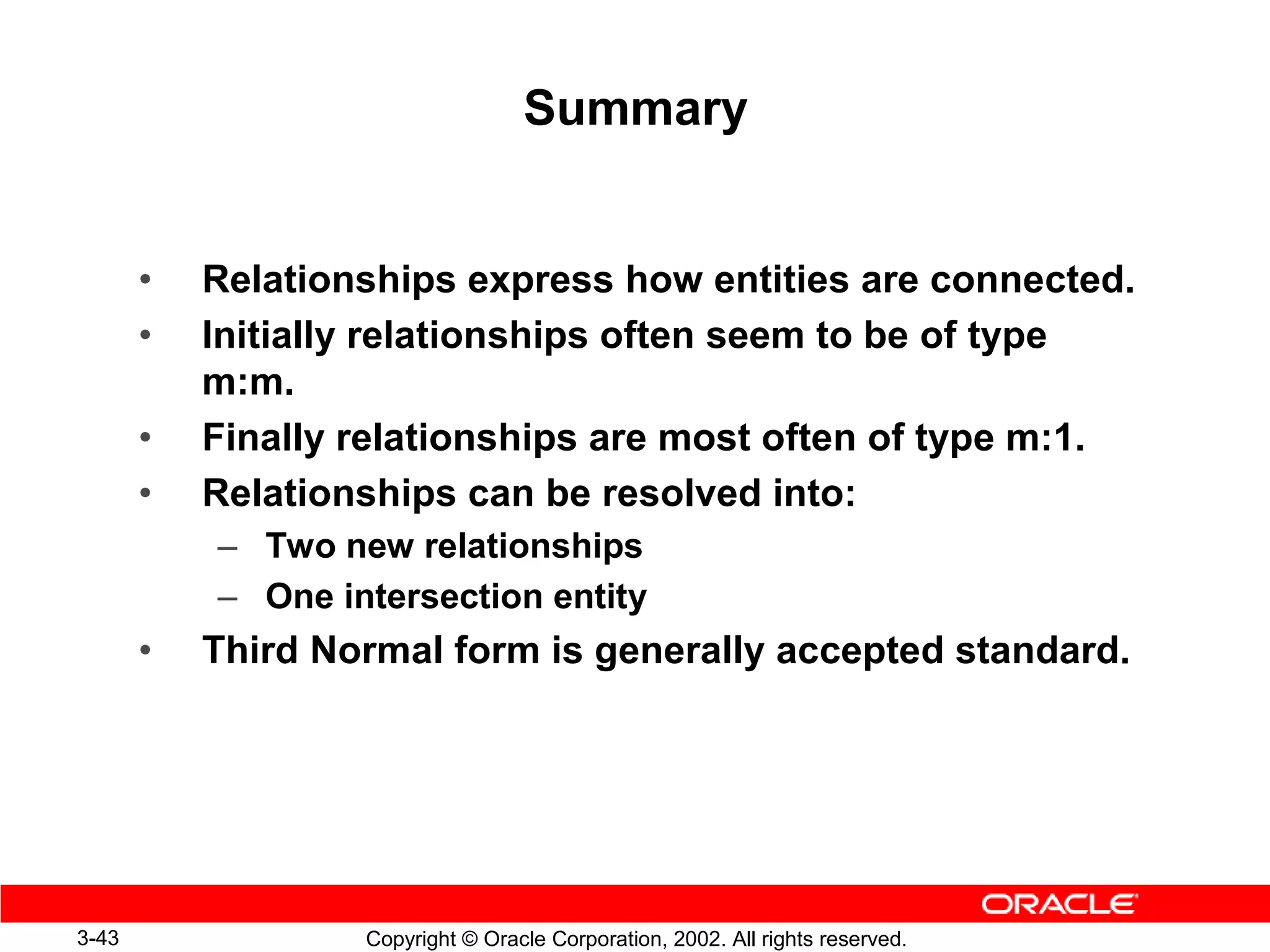 Summary


       •   Relationships express how entities are connected.
       •   Initially relationships often seem to be of type
           m:m.
       •   Finally relationships are most often of type m:1.
       •   Relationships can be resolved into:
           – Two new relationships
           – One intersection entity
       •   Third Normal form is generally accepted standard.




3-43               Copyright © Oracle Corporation, 2002. All rights reserved.
 