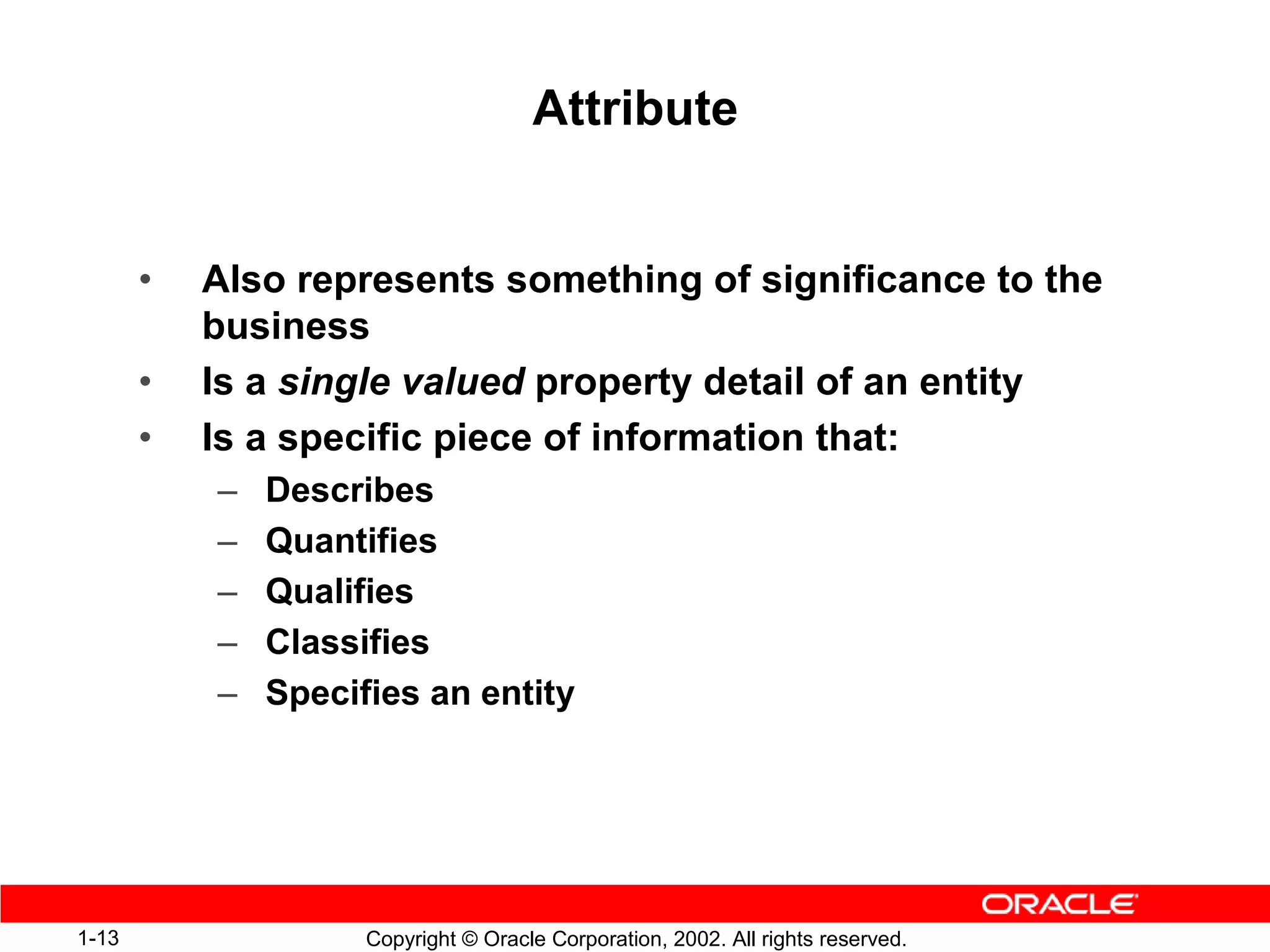 Attribute


       •   Also represents something of significance to the
           business
       •   Is a single valued property detail of an entity
       •   Is a specific piece of information that:
           –   Describes
           –   Quantifies
           –   Qualifies
           –   Classifies
           –   Specifies an entity




1-13                 Copyright © Oracle Corporation, 2002. All rights reserved.
 