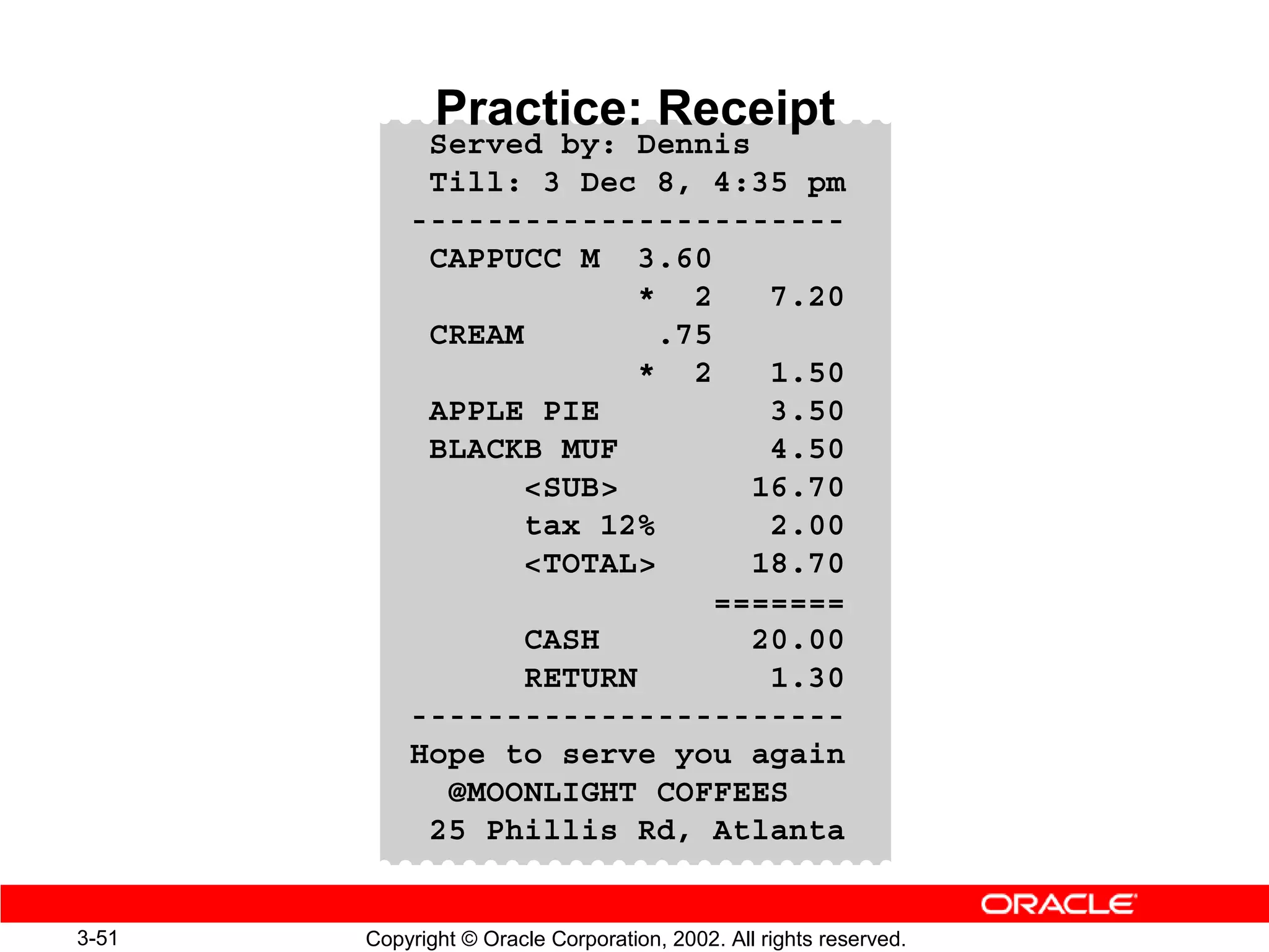 Practice: Receipt
            Served by: Dennis
            Till: 3 Dec 8, 4:35 pm
           -----------------------
            CAPPUCC M 3.60
                         * 2    7.20
            CREAM         .75
                         * 2    1.50
            APPLE PIE           3.50
            BLACKB MUF          4.50
                  SUB        16.70
                  tax 12%       2.00
                  TOTAL      18.70
                             =======
                  CASH         20.00
                  RETURN        1.30
           -----------------------
           Hope to serve you again
             @MOONLIGHT COFFEES
            25 Phillis Rd, Atlanta


3-51   Copyright © Oracle Corporation, 2002. All rights reserved.
 