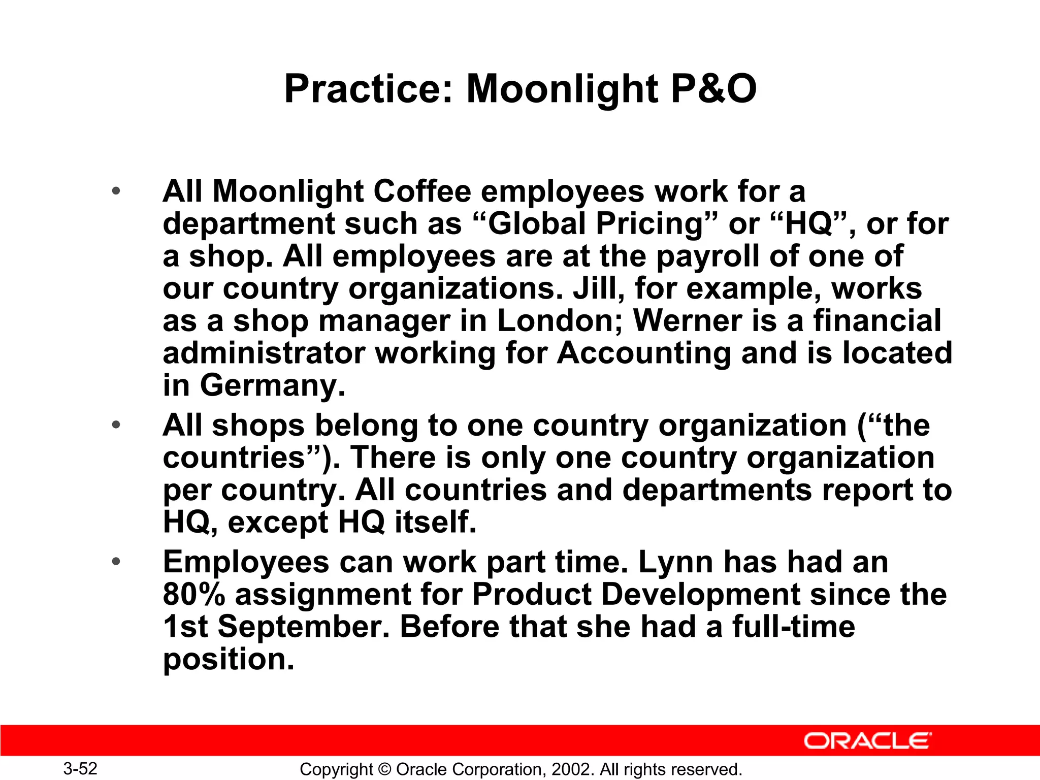 Practice: Moonlight PO

       •   All Moonlight Coffee employees work for a
           department such as “Global Pricing” or “HQ”, or for
           a shop. All employees are at the payroll of one of
           our country organizations. Jill, for example, works
           as a shop manager in London; Werner is a financial
           administrator working for Accounting and is located
           in Germany.
       •   All shops belong to one country organization (“the
           countries”). There is only one country organization
           per country. All countries and departments report to
           HQ, except HQ itself.
       •   Employees can work part time. Lynn has had an
           80% assignment for Product Development since the
           1st September. Before that she had a full-time
           position.


3-52                Copyright © Oracle Corporation, 2002. All rights reserved.
 