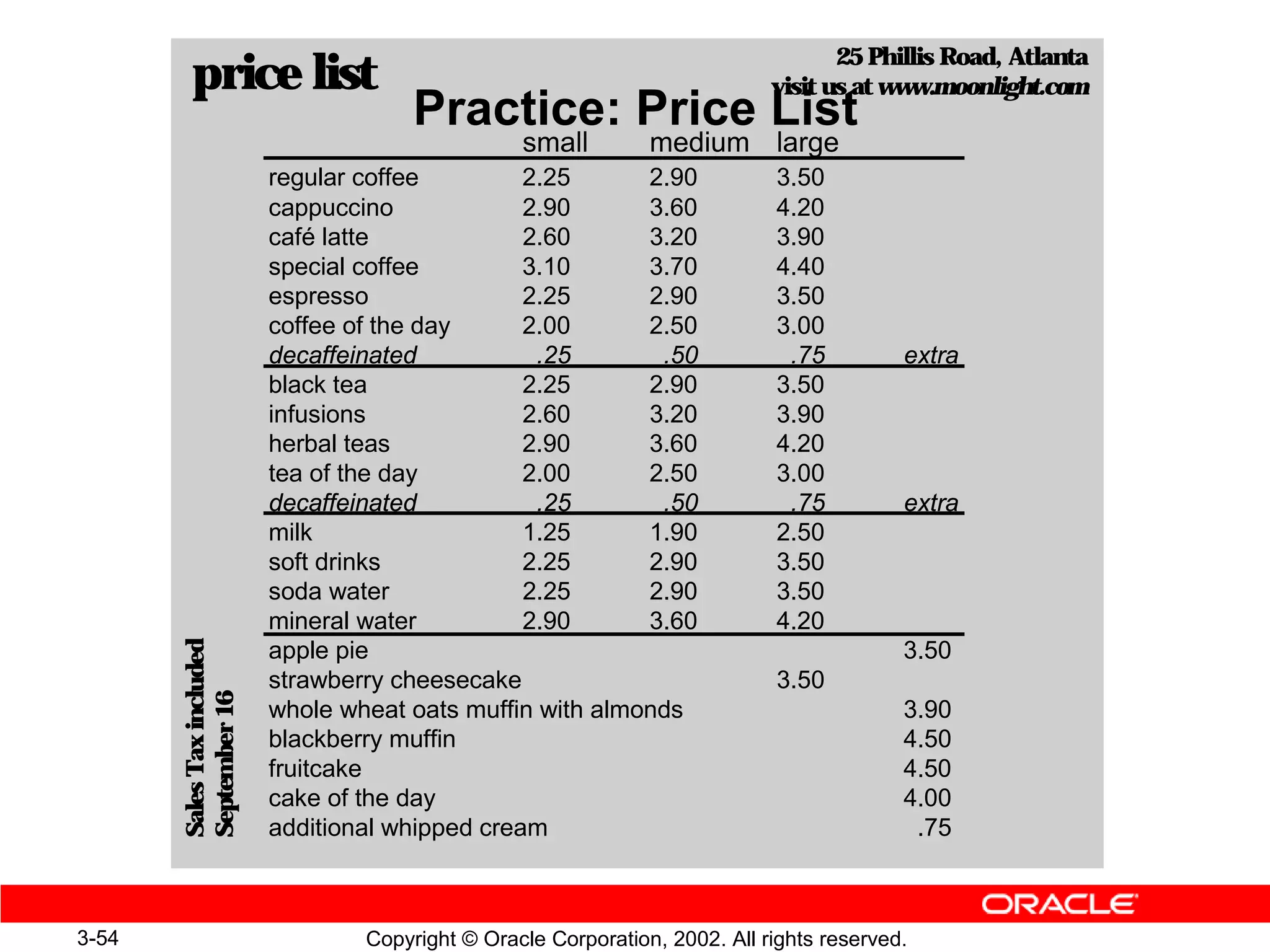 25 Phillis Road, Atlanta
         price list                                                            visit us at www.moonlight.com
                                         Practice: Price List
                                                    small         medium large
                            regular coffee         2.25      2.90              3.50
                            cappuccino             2.90      3.60              4.20
                            café latte             2.60      3.20              3.90
                            special coffee         3.10      3.70              4.40
                            espresso               2.25      2.90              3.50
                            coffee of the day      2.00      2.50              3.00
                            decaffeinated           .25       .50               .75          extra
                            black tea              2.25      2.90              3.50
                            infusions              2.60      3.20              3.90
                            herbal teas            2.90      3.60              4.20
                            tea of the day         2.00      2.50              3.00
                            decaffeinated           .25       .50               .75          extra
                            milk                   1.25      1.90              2.50
                            soft drinks            2.25      2.90              3.50
                            soda water             2.25      2.90              3.50
                            mineral water          2.90      3.60              4.20
       Sales Tax included




                            apple pie                                                        3.50
                            strawberry cheesecake                              3.50
       September 16




                            whole wheat oats muffin with almonds                             3.90
                            blackberry muffin                                                4.50
                            fruitcake                                                        4.50
                            cake of the day                                                  4.00
                            additional whipped cream                                          .75



3-54                                Copyright © Oracle Corporation, 2002. All rights reserved.
 