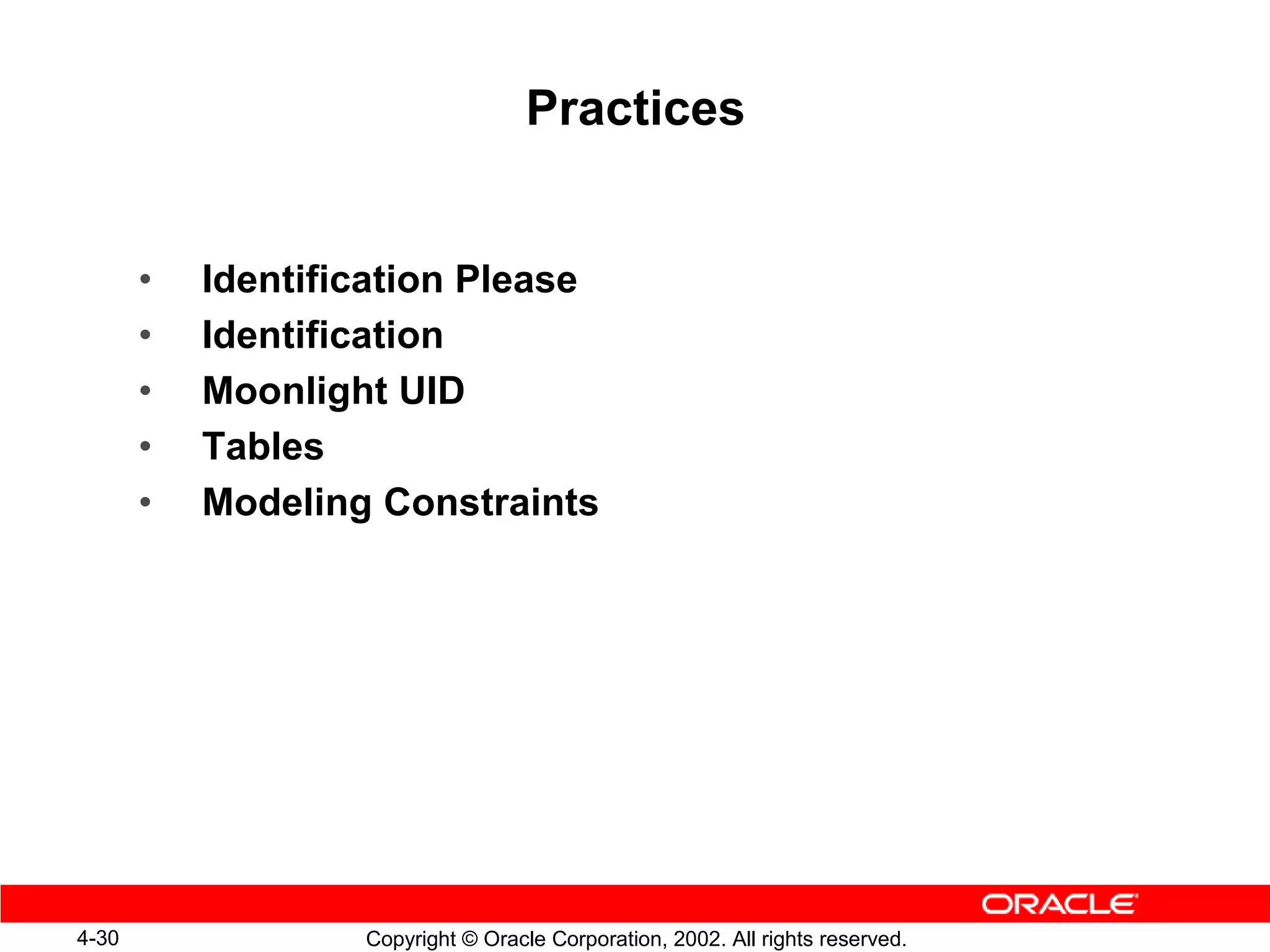 Practices


       •   Identification Please
       •   Identification
       •   Moonlight UID
       •   Tables
       •   Modeling Constraints




4-30               Copyright © Oracle Corporation, 2002. All rights reserved.
 