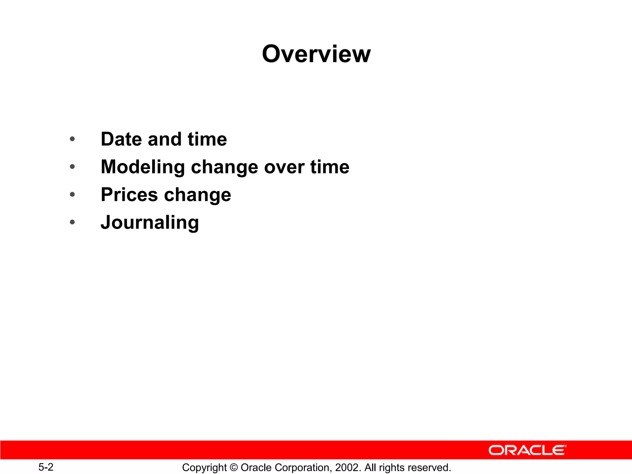Overview


      •   Date and time
      •   Modeling change over time
      •   Prices change
      •   Journaling




5-2               Copyright © Oracle Corporation, 2002. All rights reserved.
 
