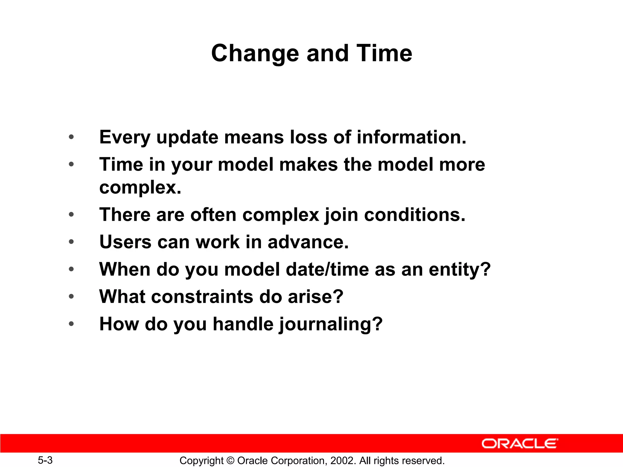 Change and Time


      •   Every update means loss of information.
      •   Time in your model makes the model more
          complex.
      •   There are often complex join conditions.
      •   Users can work in advance.
      •   When do you model date/time as an entity?
      •   What constraints do arise?
      •   How do you handle journaling?




5-3               Copyright © Oracle Corporation, 2002. All rights reserved.
 