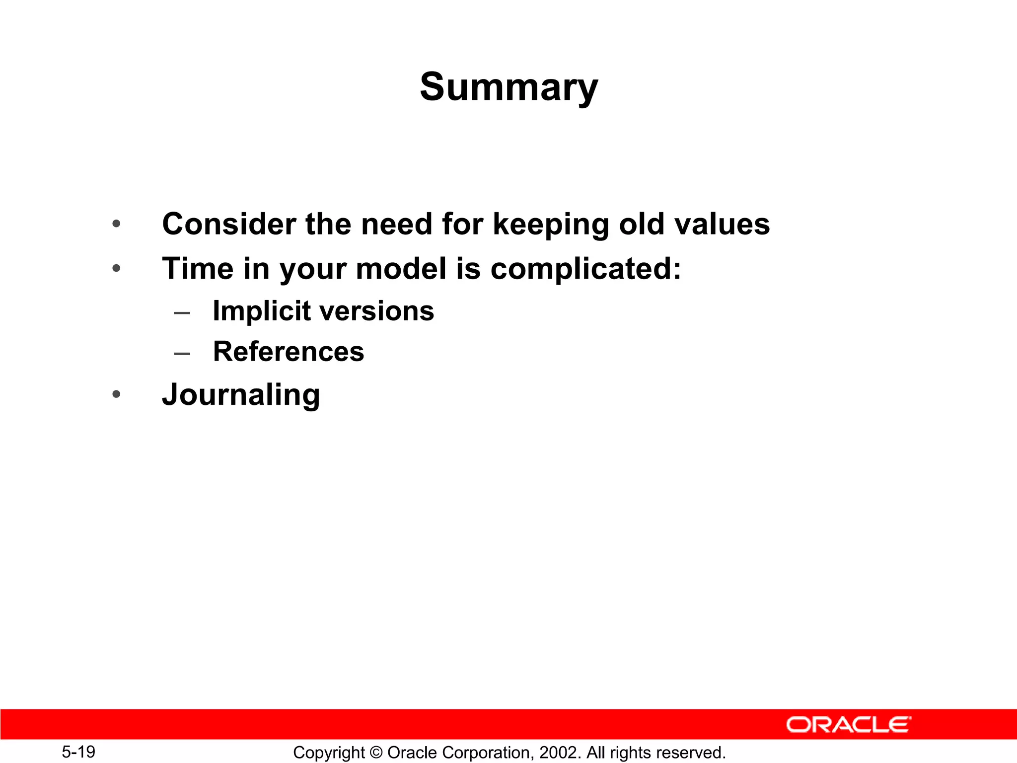 Summary


       •   Consider the need for keeping old values
       •   Time in your model is complicated:
           – Implicit versions
           – References
       •   Journaling




5-19               Copyright © Oracle Corporation, 2002. All rights reserved.
 