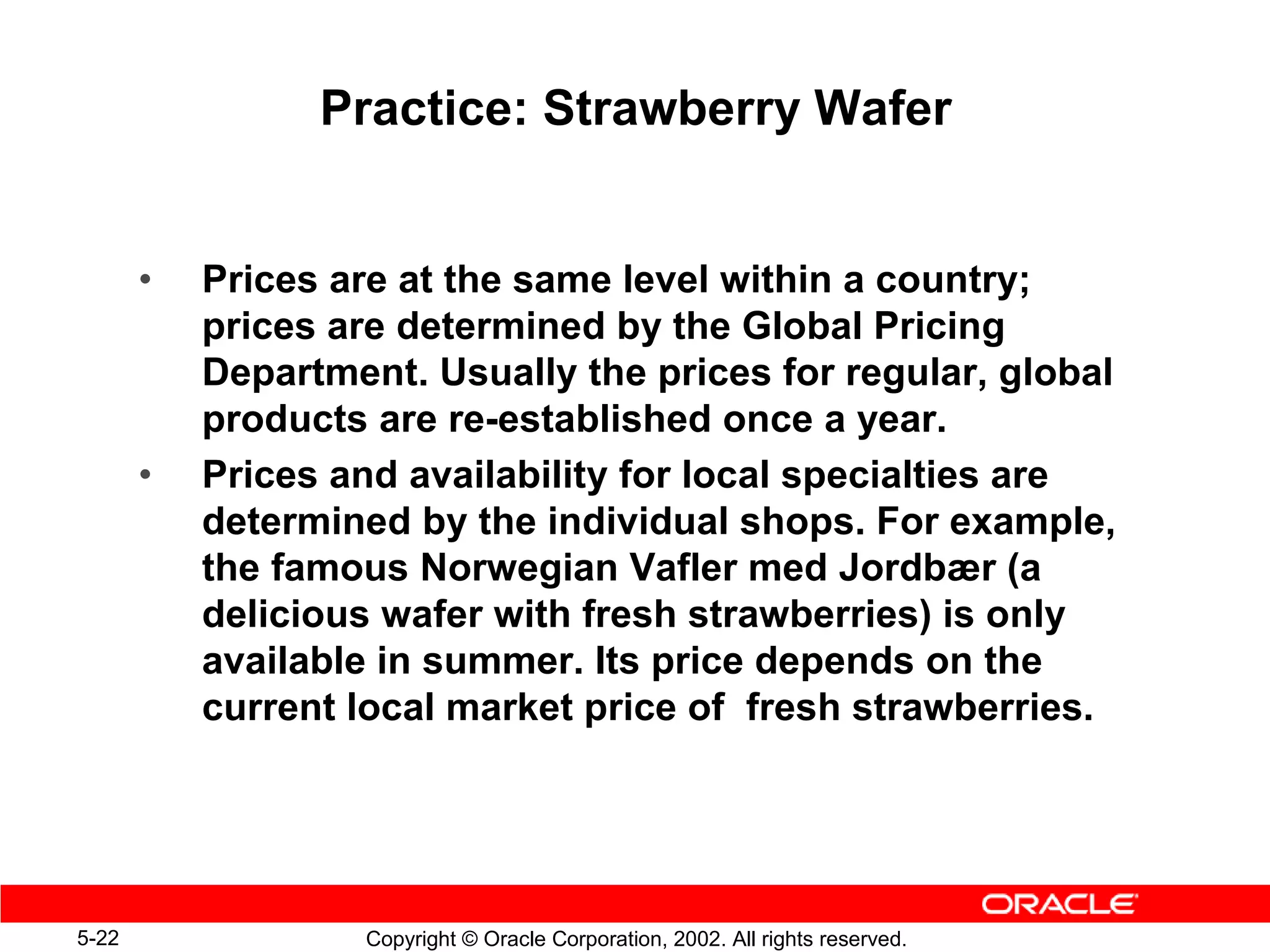 Practice: Strawberry Wafer


       •   Prices are at the same level within a country;
           prices are determined by the Global Pricing
           Department. Usually the prices for regular, global
           products are re-established once a year.
       •   Prices and availability for local specialties are
           determined by the individual shops. For example,
           the famous Norwegian Vafler med Jordbær (a
           delicious wafer with fresh strawberries) is only
           available in summer. Its price depends on the
           current local market price of fresh strawberries.




5-22               Copyright © Oracle Corporation, 2002. All rights reserved.
 