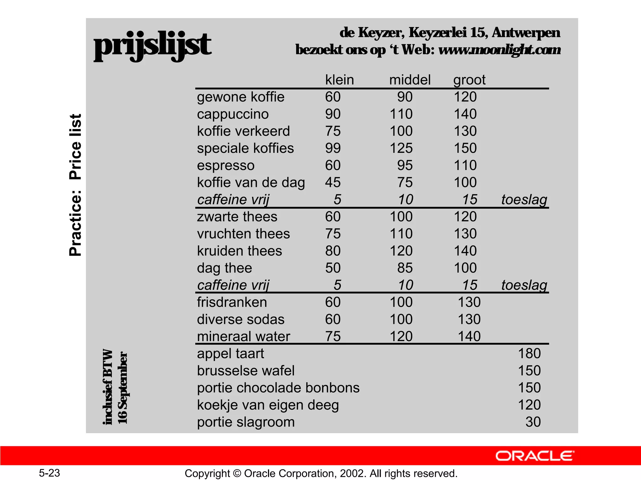 de Keyzer, Keyzerlei 15, Antwerpen
                              prijslijst                             bezoekt ons op ‘t Web: www.moonlight.com

                                                                           klein         middel        groot
                                                gewone koffie              60             90           120
                                                cappuccino                 90            110           140
       Practice: Price list


                                                koffie verkeerd            75            100           130
                                                speciale koffies           99            125           150
                                                espresso                   60             95           110
                                                koffie van de dag          45             75           100
                                                caffeine vrij               5             10             15    toeslag
                                                zwarte thees               60            100           120
                                                vruchten thees             75            110           130
                                                kruiden thees              80            120           140
                                                dag thee                   50             85           100
                                                caffeine vrij               5             10             15    toeslag
                                                frisdranken                60            100            130
                                                diverse sodas              60            100            130
                                                mineraal water             75            120            140
                                                appel taart                                                      180
                              inclusief BTW
                              16 September




                                                brusselse wafel                                                  150
                                                portie chocolade bonbons                                         150
                                                koekje van eigen deeg                                            120
                                                portie slagroom                                                   30


5-23                                          Copyright © Oracle Corporation, 2002. All rights reserved.
 