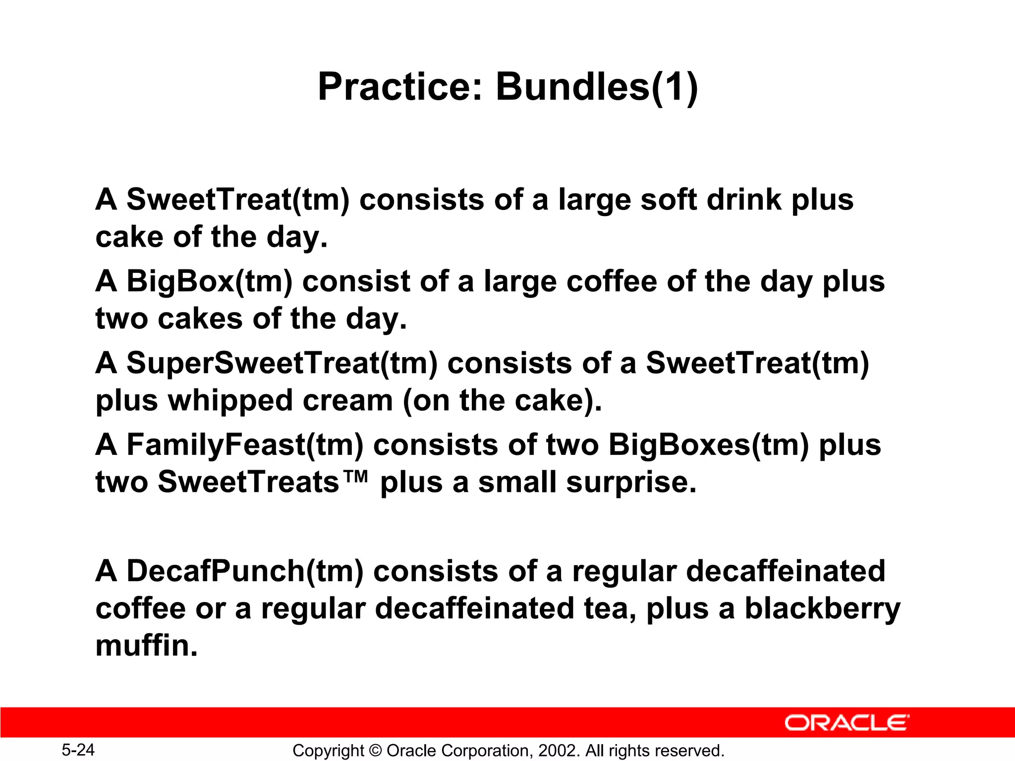 Practice: Bundles(1)

   A SweetTreat(tm) consists of a large soft drink plus
   cake of the day.
   A BigBox(tm) consist of a large coffee of the day plus
   two cakes of the day.
   A SuperSweetTreat(tm) consists of a SweetTreat(tm)
   plus whipped cream (on the cake).
   A FamilyFeast(tm) consists of two BigBoxes(tm) plus
   two SweetTreats™ plus a small surprise.

   A DecafPunch(tm) consists of a regular decaffeinated
   coffee or a regular decaffeinated tea, plus a blackberry
   muffin.


5-24            Copyright © Oracle Corporation, 2002. All rights reserved.
 