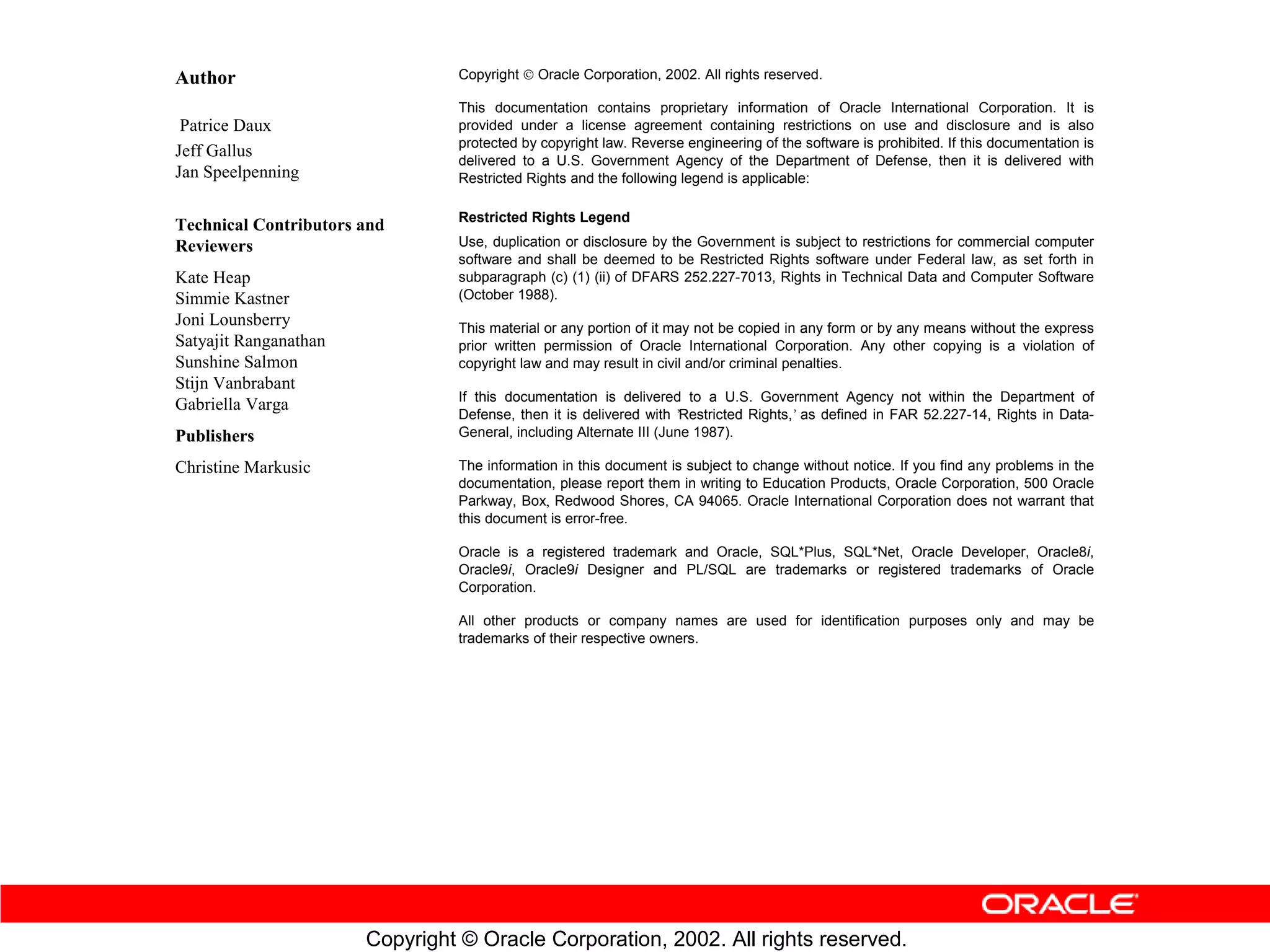 Author                          Copyright ” Oracle Corporation, 2002. All rights reserved.

                                This documentation contains proprietary information of Oracle International Corporation. It is
 Patrice Daux                   provided under a license agreement containing restrictions on use and disclosure and is also
                                protected by copyright law. Reverse engineering of the software is prohibited. If this documentation is
Jeff Gallus
                                delivered to a U.S. Government Agency of the Department of Defense, then it is delivered with
Jan Speelpenning                Restricted Rights and the following legend is applicable:

                                Restricted Rights Legend
Technical Contributors and
Reviewers                       Use, duplication or disclosure by the Government is subject to restrictions for commercial computer
                                software and shall be deemed to be Restricted Rights software under Federal law, as set forth in
Kate Heap                       subparagraph (c) (1) (ii) of DFARS 252.227-7013, Rights in Technical Data and Computer Software
Simmie Kastner                  (October 1988).
Joni Lounsberry                 This material or any portion of it may not be copied in any form or by any means without the express
Satyajit Ranganathan            prior written permission of Oracle International Corporation. Any other copying is a violation of
Sunshine Salmon                 copyright law and may result in civil and/or criminal penalties.
Stijn Vanbrabant
                                If this documentation is delivered to a U.S. Government Agency not within the Department of
Gabriella Varga
                                Defense, then it is delivered with ’Restricted Rights,’ as defined in FAR 52.227-14, Rights in Data-
Publishers                      General, including Alternate III (June 1987).

Christine Markusic              The information in this document is subject to change without notice. If you find any problems in the
                                documentation, please report them in writing to Education Products, Oracle Corporation, 500 Oracle
                                Parkway, Box, Redwood Shores, CA 94065. Oracle International Corporation does not warrant that
                                this document is error-free.

                                Oracle is a registered trademark and Oracle, SQL*Plus, SQL*Net, Oracle Developer, Oracle8i,
                                Oracle9i, Oracle9i Designer and PL/SQL are trademarks or registered trademarks of Oracle
                                Corporation.

                                All other products or company names are used for identification purposes only and may be
                                trademarks of their respective owners.




                       Copyright © Oracle Corporation, 2002. All rights reserved.
 