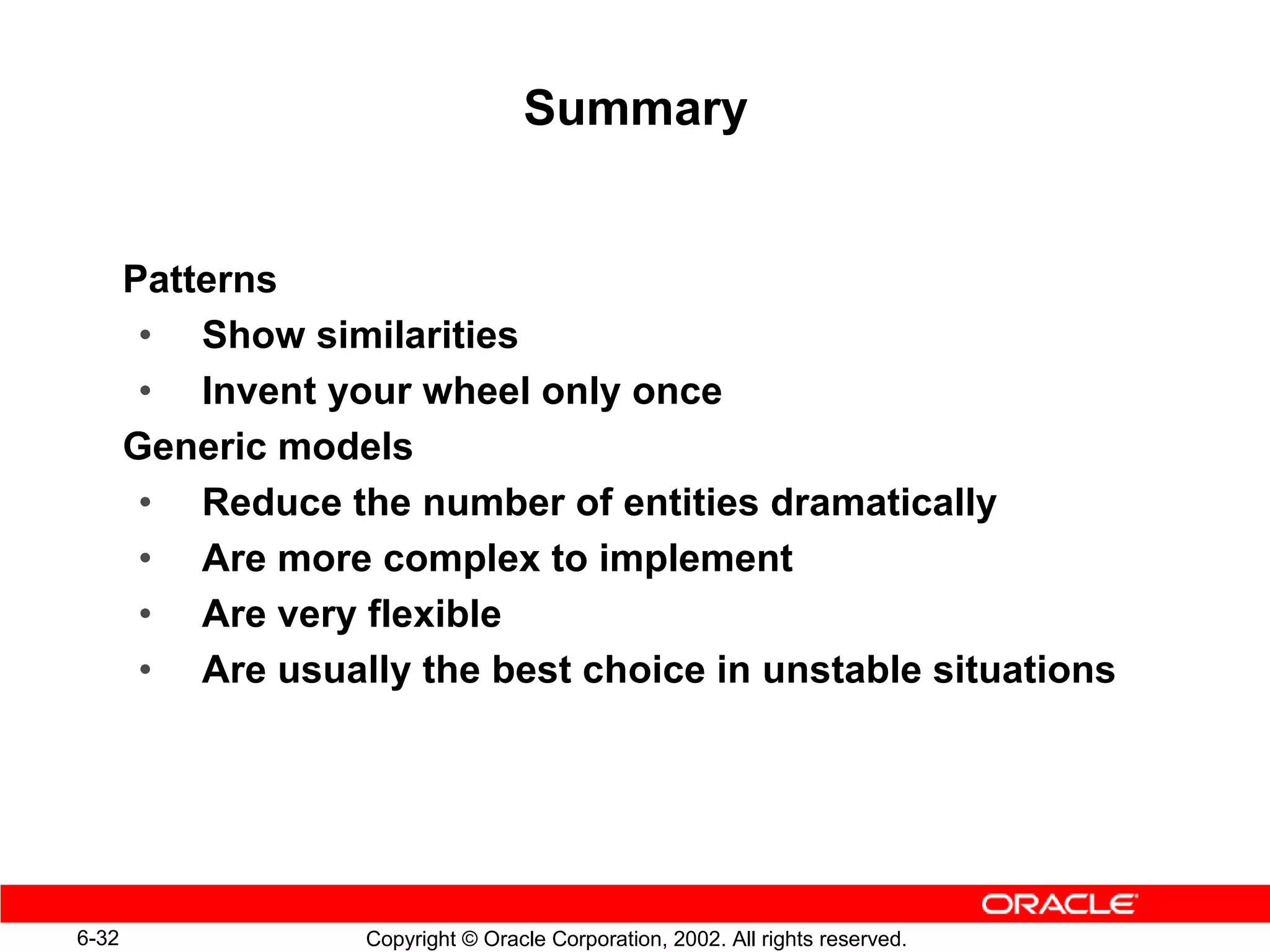 Summary


       Patterns
        • Show similarities
        • Invent your wheel only once
       Generic models
        • Reduce the number of entities dramatically
        • Are more complex to implement
        • Are very flexible
        • Are usually the best choice in unstable situations




6-32               Copyright © Oracle Corporation, 2002. All rights reserved.
 