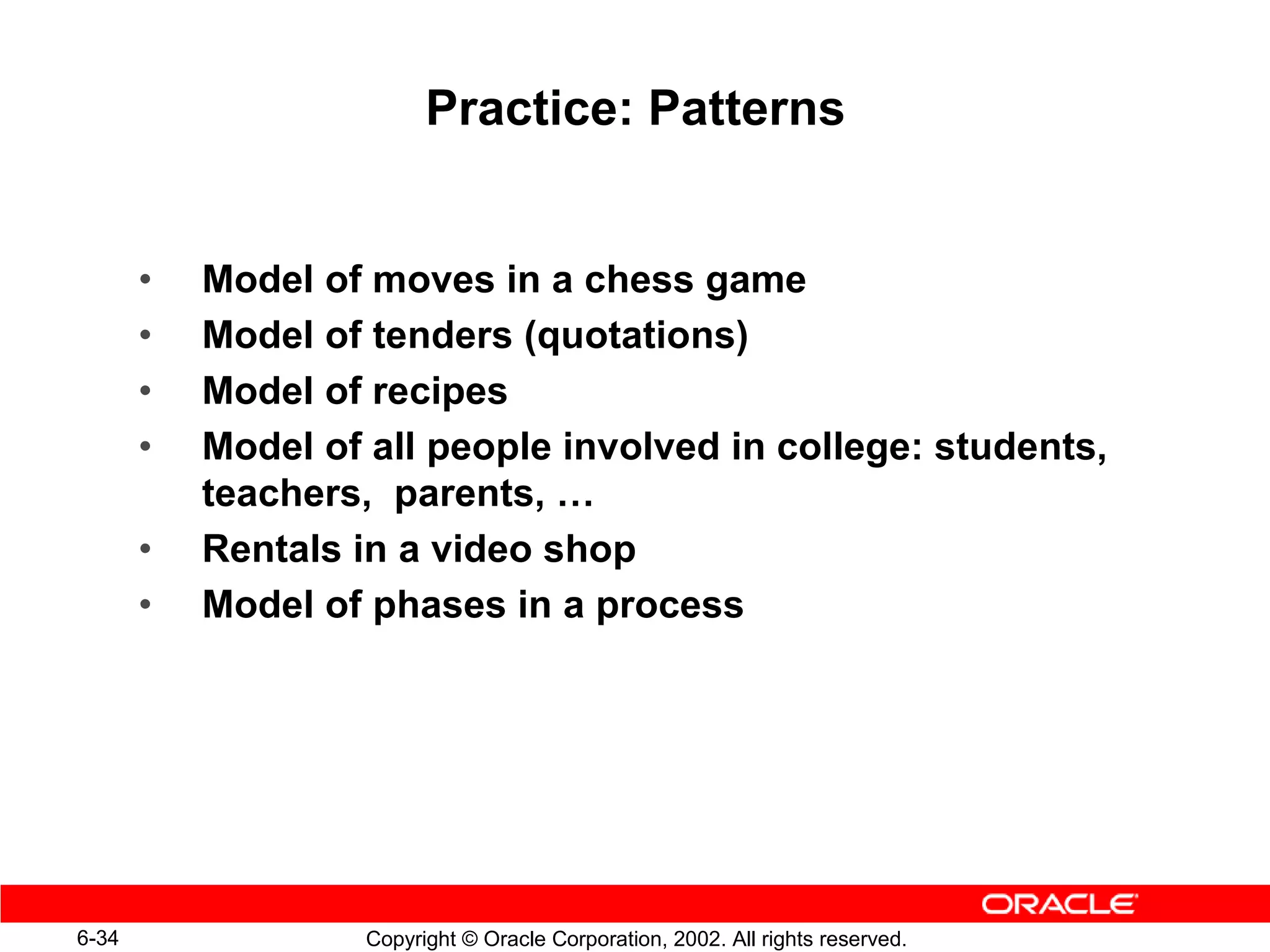 Practice: Patterns


       •   Model of moves in a chess game
       •   Model of tenders (quotations)
       •   Model of recipes
       •   Model of all people involved in college: students,
           teachers, parents, …
       •   Rentals in a video shop
       •   Model of phases in a process




6-34                Copyright © Oracle Corporation, 2002. All rights reserved.
 