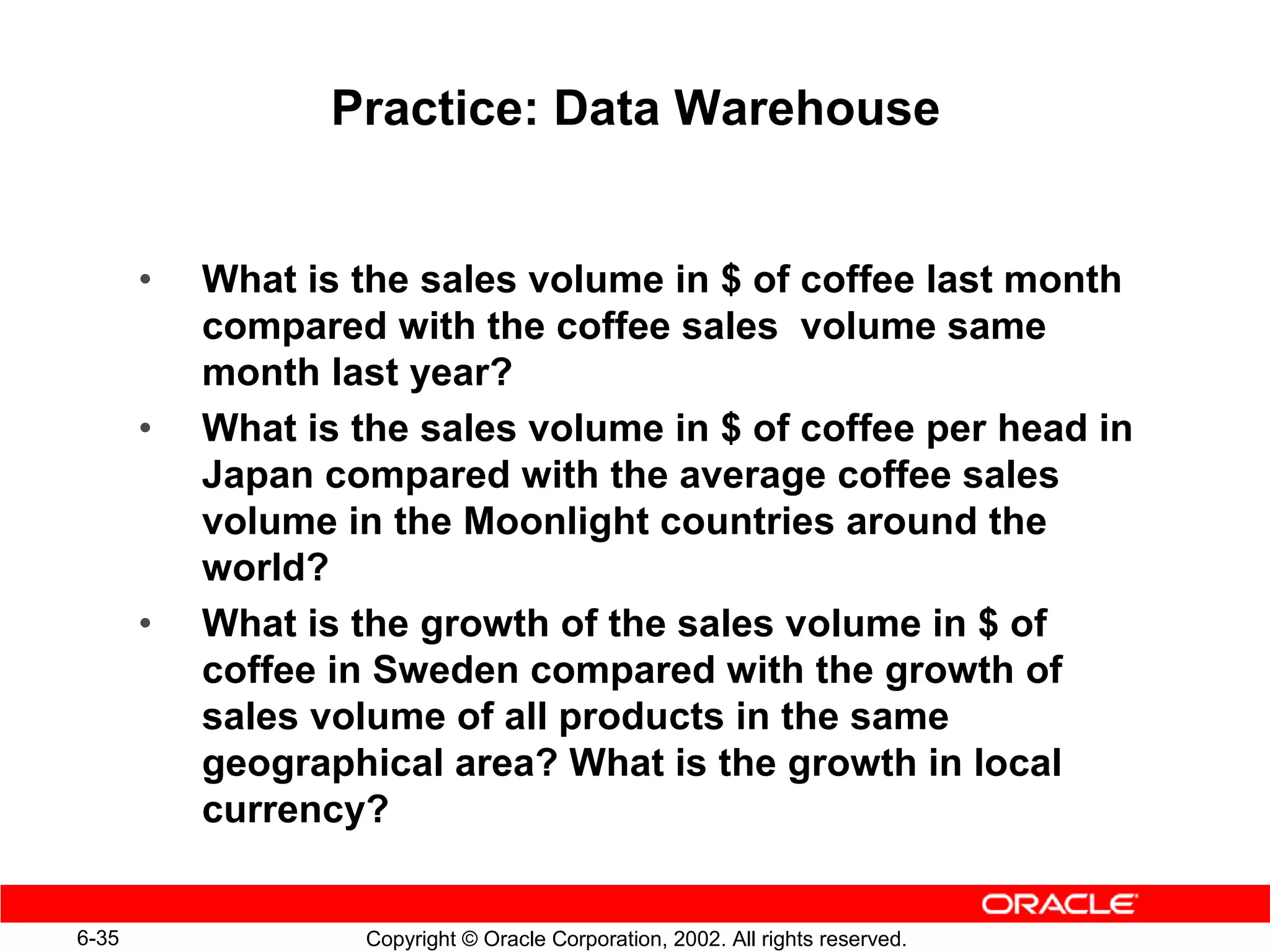 Practice: Data Warehouse


       •   What is the sales volume in $ of coffee last month
           compared with the coffee sales volume same
           month last year?
       •   What is the sales volume in $ of coffee per head in
           Japan compared with the average coffee sales
           volume in the Moonlight countries around the
           world?
       •   What is the growth of the sales volume in $ of
           coffee in Sweden compared with the growth of
           sales volume of all products in the same
           geographical area? What is the growth in local
           currency?


6-35               Copyright © Oracle Corporation, 2002. All rights reserved.
 