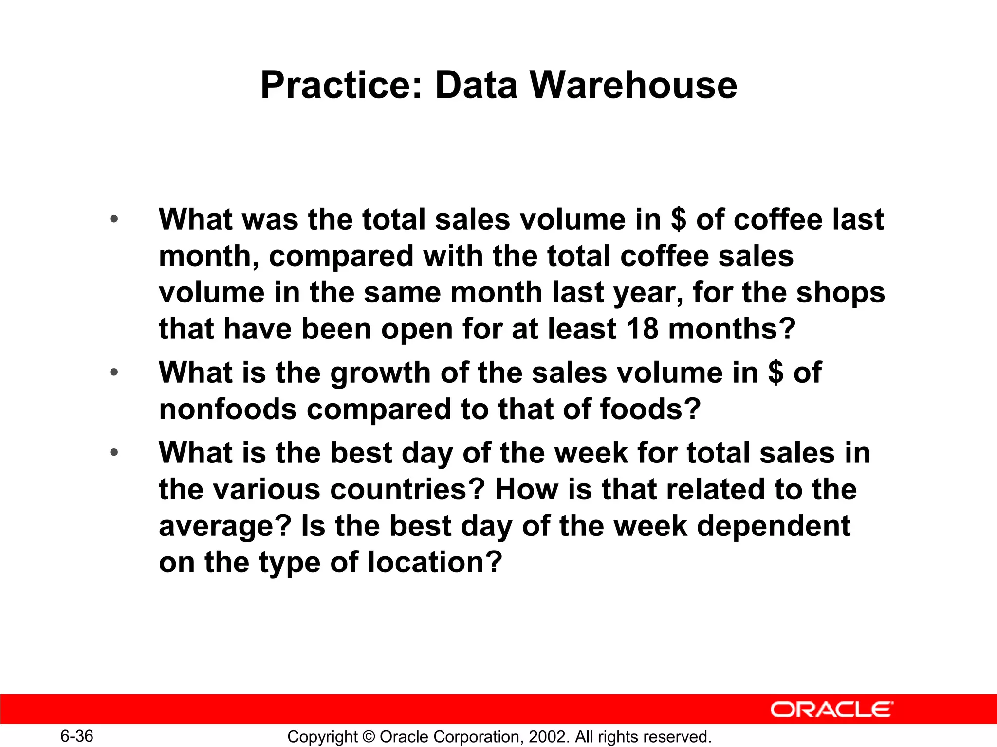 Practice: Data Warehouse


       •   What was the total sales volume in $ of coffee last
           month, compared with the total coffee sales
           volume in the same month last year, for the shops
           that have been open for at least 18 months?
       •   What is the growth of the sales volume in $ of
           nonfoods compared to that of foods?
       •   What is the best day of the week for total sales in
           the various countries? How is that related to the
           average? Is the best day of the week dependent
           on the type of location?




6-36                Copyright © Oracle Corporation, 2002. All rights reserved.
 