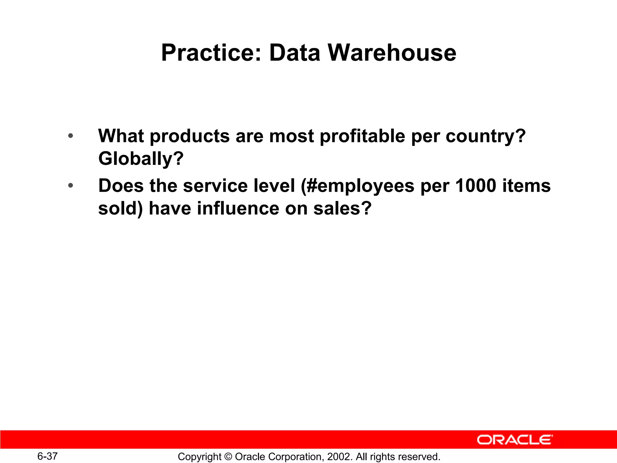 Practice: Data Warehouse


       •   What products are most profitable per country?
           Globally?
       •   Does the service level (#employees per 1000 items
           sold) have influence on sales?




6-37               Copyright © Oracle Corporation, 2002. All rights reserved.
 