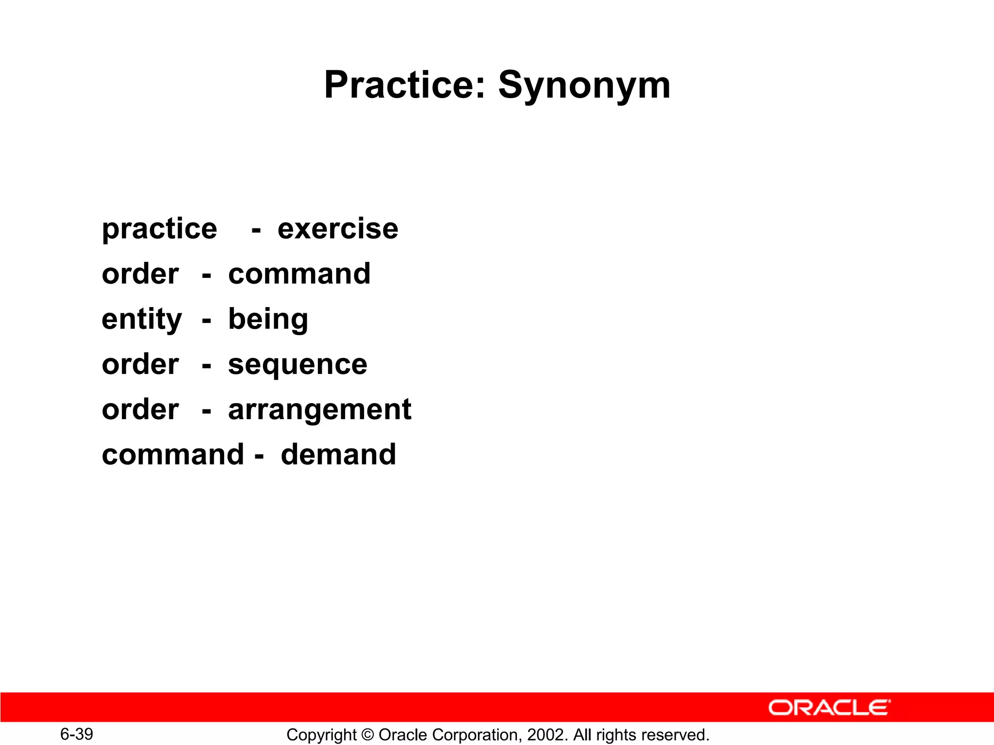 Practice: Synonym


       practice - exercise
       order - command
       entity - being
       order - sequence
       order - arrangement
       command - demand




6-39              Copyright © Oracle Corporation, 2002. All rights reserved.
 