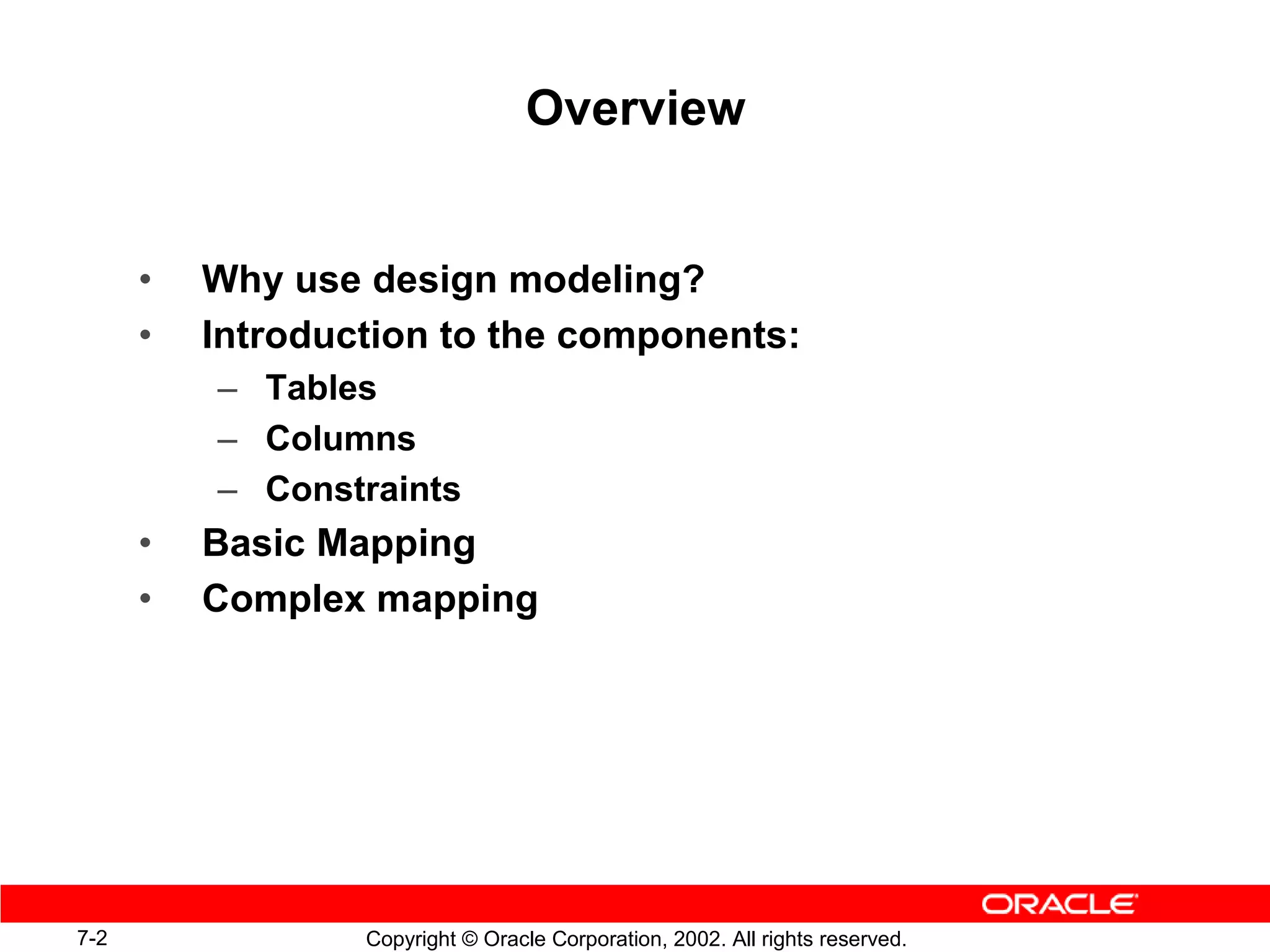 Overview


      •   Why use design modeling?
      •   Introduction to the components:
          – Tables
          – Columns
          – Constraints
      •   Basic Mapping
      •   Complex mapping




7-2               Copyright © Oracle Corporation, 2002. All rights reserved.
 