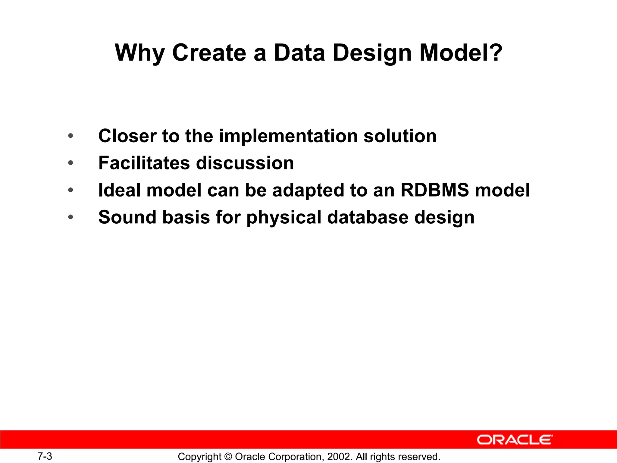 Why Create a Data Design Model?


      •   Closer to the implementation solution
      •   Facilitates discussion
      •   Ideal model can be adapted to an RDBMS model
      •   Sound basis for physical database design




7-3               Copyright © Oracle Corporation, 2002. All rights reserved.
 