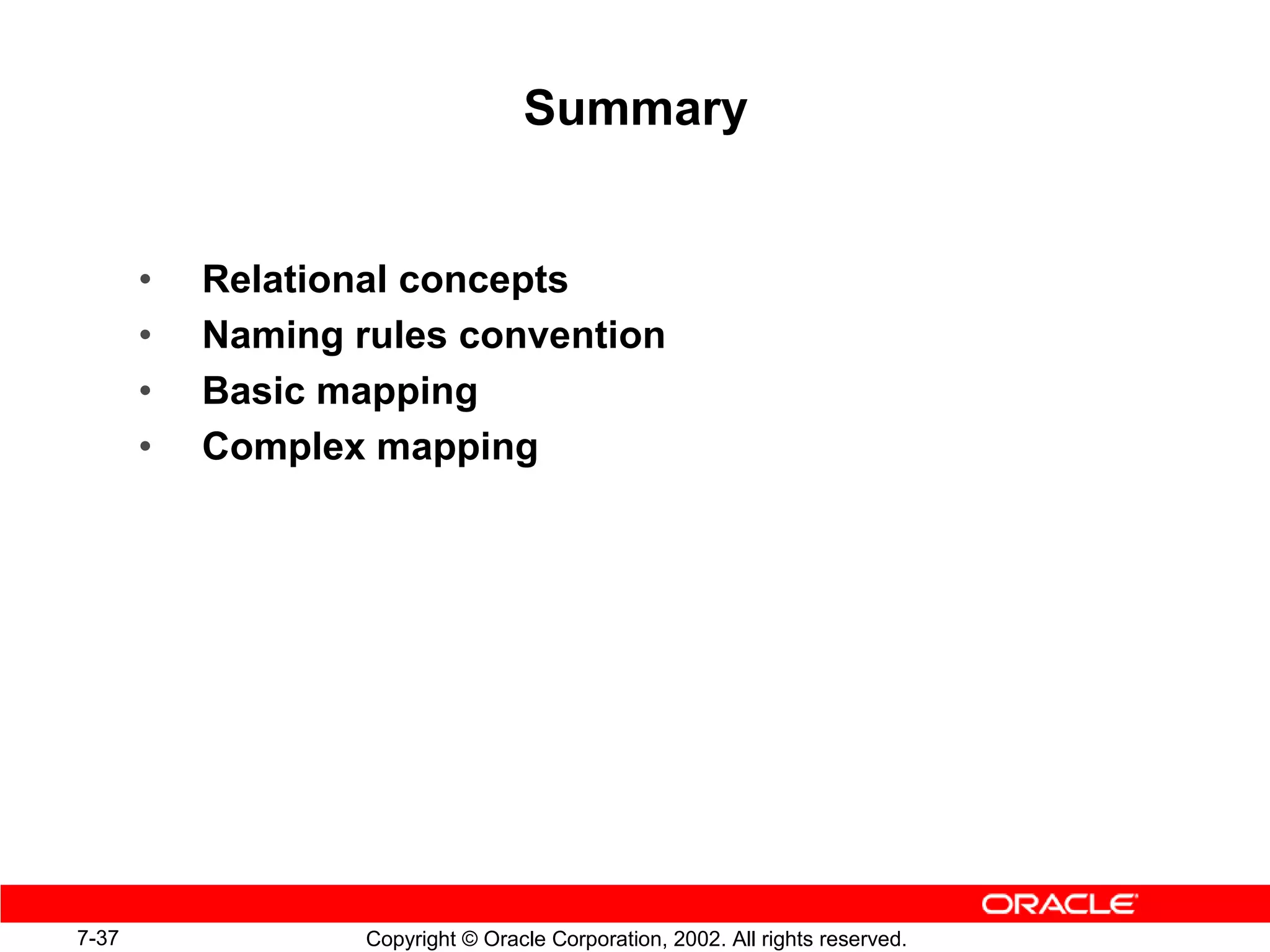 Summary


       •   Relational concepts
       •   Naming rules convention
       •   Basic mapping
       •   Complex mapping




7-37               Copyright © Oracle Corporation, 2002. All rights reserved.
 