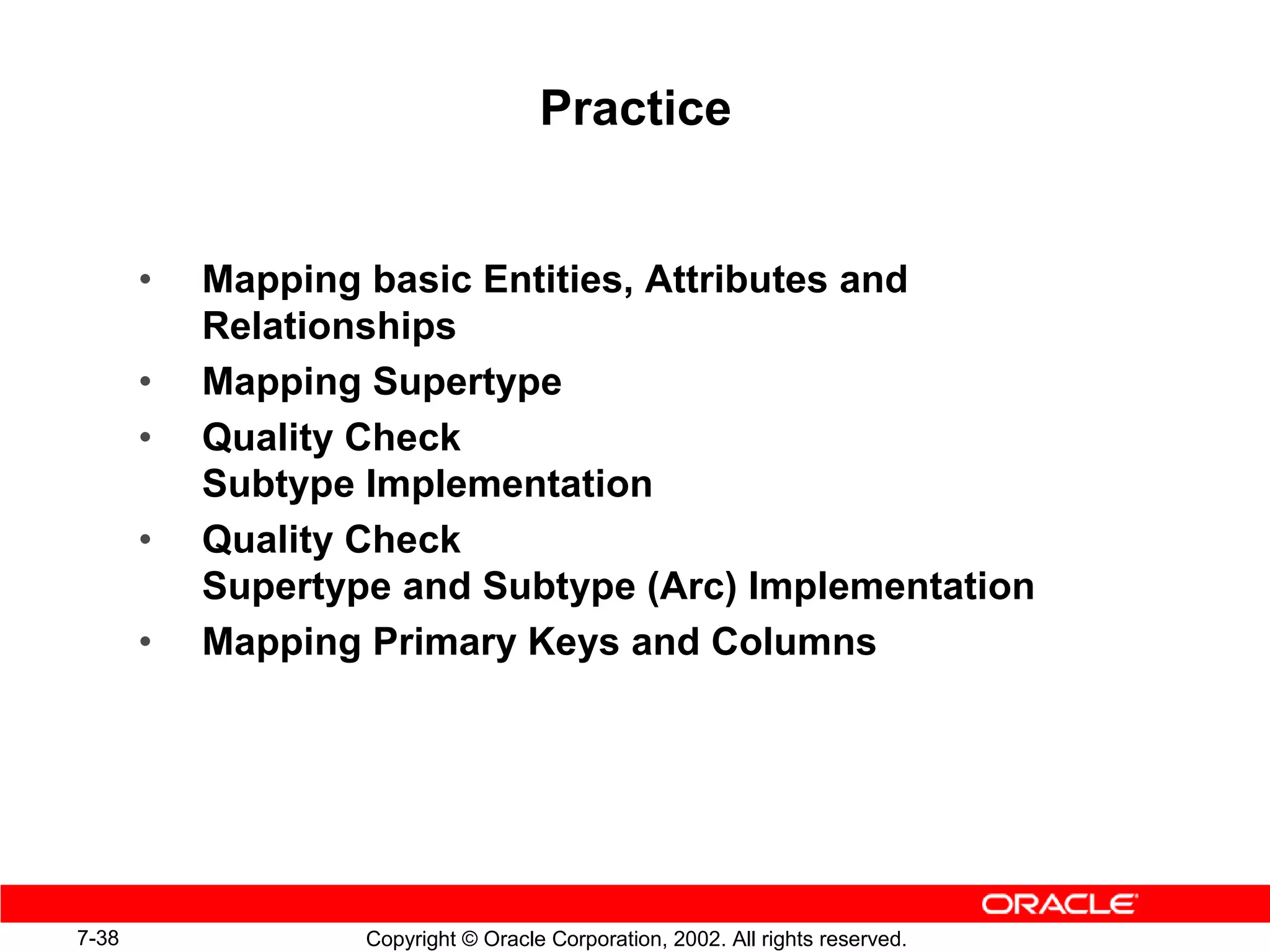 Practice


       •   Mapping basic Entities, Attributes and
           Relationships
       •   Mapping Supertype
       •   Quality Check
           Subtype Implementation
       •   Quality Check
           Supertype and Subtype (Arc) Implementation
       •   Mapping Primary Keys and Columns




7-38               Copyright © Oracle Corporation, 2002. All rights reserved.
 